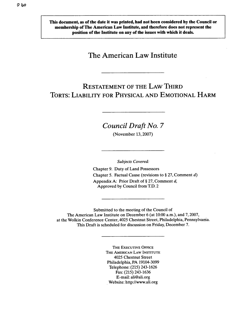 handle is hein.ali/resttlph0005 and id is 1 raw text is: o bo

This document, as of the date it was printed, had not been considered by the Council or
membership of The American Law Institute, and therefore does not represent the
position of the Institute on any of the issues with which it deals.
The American Law Institute
RESTATEMENT OF THE LAW THIRD
TORTS: LIABILITY FOR PHYSICAL AND EMOTIONAL HARM
Council Draft No. 7
(November 13,2007)
Subjects Covered:
Chapter 9. Duty of Land Possessors
Chapter 5. Factual Cause (revisions to § 27, Comment d)
Appendix A: Prior Draft of § 27, Comment d,
Approved by Council from T.D. 2
Submitted to the meeting of the Council of
The American Law Institute on December 6 (at 10:00 a.m.), and 7,2007,
at the Wolkin Conference Center, 4025 Chestnut Street, Philadelphia, Pennsylvania.
This Draft is scheduled for discussion on Friday, December 7.
THE EXECUTIVE OFFICE
THE AMERICAN LAW INSTITUTE
4025 Chestnut Street
Philadelphia, PA 19104-3099
Telephone: (215) 243-1626
Fax: (215) 243-1636
E-mail: ali@ali.org
Website: http://www.ali.org


