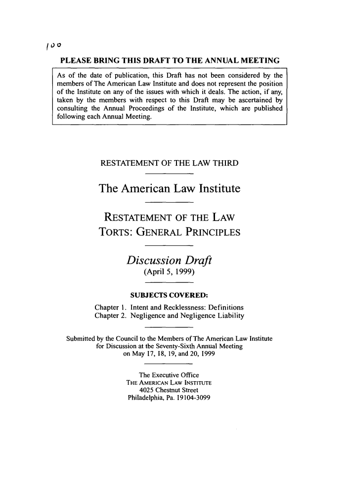 handle is hein.ali/resttlph0006 and id is 1 raw text is: too
PLEASE BRING THIS DRAFT TO THE ANNUAL MEETING
As of the date of publication, this Draft has not been considered by the
members of The American Law Institute and does not represent the position
of the Institute on any of the issues with which it deals. The action, if any,
taken by the members with respect to this Draft may be ascertained by
consulting the Annual Proceedings of the Institute, which are published
following each Annual Meeting.

RESTATEMENT OF THE LAW THIRD
The American Law Institute
RESTATEMENT OF THE LAW
TORTS: GENERAL PRINCIPLES
Discussion Draft
(April 5, 1999)
SUBJECTS COVERED:
Chapter 1. Intent and Recklessness: Definitions
Chapter 2. Negligence and Negligence Liability
Submitted by the Council to the Members of The American Law Institute
for Discussion at the Seventy-Sixth Annual Meeting
on May 17, 18, 19, and 20, 1999
The Executive Office
THE AMERICAN LAW INSTITUTE
4025 Chestnut Street
Philadelphia, Pa. 19104-3099


