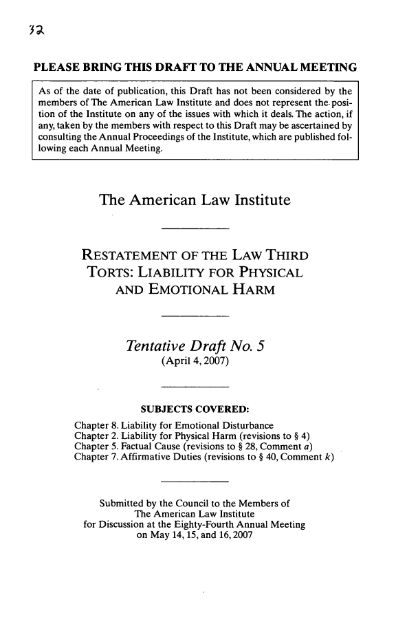 handle is hein.ali/resttlph0007 and id is 1 raw text is: PLEASE BRING THIS DRAFI TO THE ANNUAL MEETING
As of the date of publication, this Draft has not been considered by the
members of The American Law Institute and does not represent the- posi-
tion of the Institute on any of the issues with which it deals. The action, if
any, taken by the members with respect to this Draft may be ascertained by
consulting the Annual Proceedings of the Institute, which are published fol-
lowing each Annual Meeting.
The American Law Institute
RESTATEMENT OF THE LAW THIRD
TORTS: LIABILITY FOR PHYSICAL
AND EMOTIONAL HARM
Tentative Draft No. 5
(April 4,2007)
SUBJECTS COVERED:
Chapter 8. Liability for Emotional Disturbance
Chapter 2. Liability for Physical Harm (revisions to § 4)
Chapter 5. Factual Cause (revisions to § 28, Comment a)
Chapter 7. Affirmative Duties (revisions to § 40, Comment k)
Submitted by the Council to the Members of
The American Law Institute
for Discussion at the Eighty-Fourth Annual Meeting
on May 14, 15, and 16,2007


