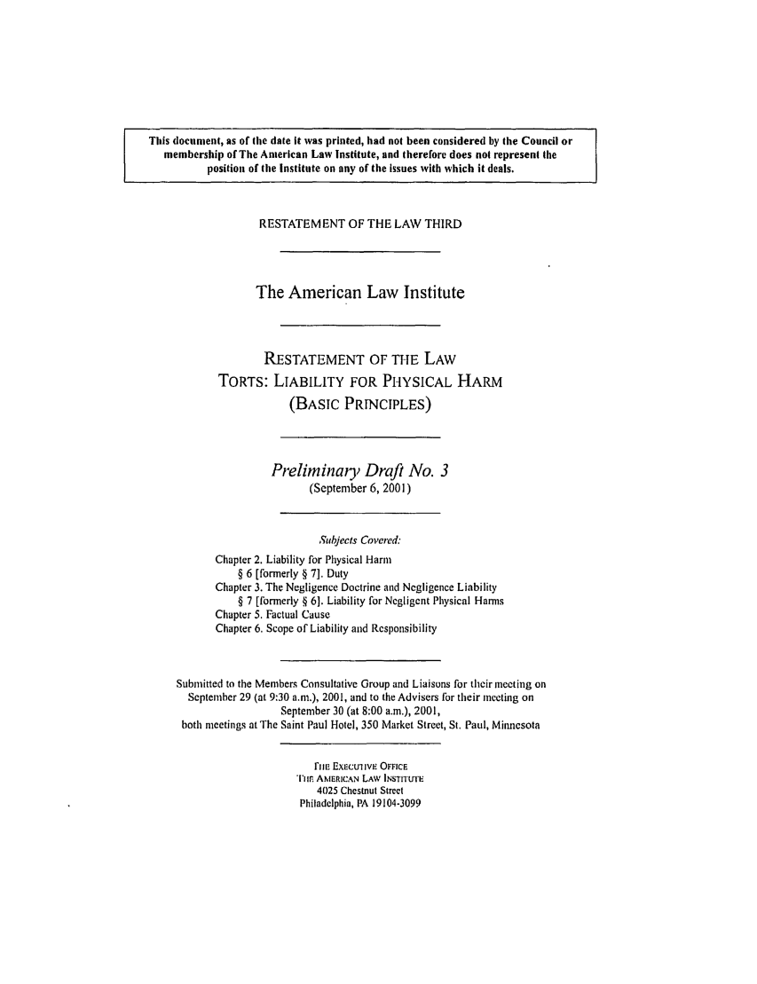 handle is hein.ali/resttlph4920 and id is 1 raw text is: This document, as of the date it was printed, had not been considered by the Council or
membership of The American Law Institute, and therefore does not represent the
position of the Institute on any of the Issues with which it deals.
RESTATEMENT OF THE LAW THIRD
The American Law Institute
RESTATEMENT OF THE LAW
TORTS: LIABILITY FOR PHYSICAL HARM
(BASIC PRINCIPLES)
Preliminaiy Draft No. 3
(September 6, 2001)
Subjects Covered
Chapter 2. Liability for Physical Harm
§ 6 [formerly § 7]. Duty
Chapter 3. The Negligence Doctrine and Negligence Liability
§ 7 [formerly § 6]. Liability for Negligent Physical Harms
Chapter 5. Factual Cause
Chapter 6. Scope of Liability and Responsibility
Submitted to the Members Consultative Group and Liaisons for their meeting on
September 29 (at 9:30 a.m.), 2001, and to the Advisers for their meeting on
September 30 (at 8:00 a.m.), 2001,
both meetings at The Saint Paul Hotel, 350 Market Street, St. Paul, Minnesota
rim ExEcuive OFFICE
Tim AMERICAN LAW INSTITUTE
4025 Chestnut Street
Philadelphia, PA 19104-3099


