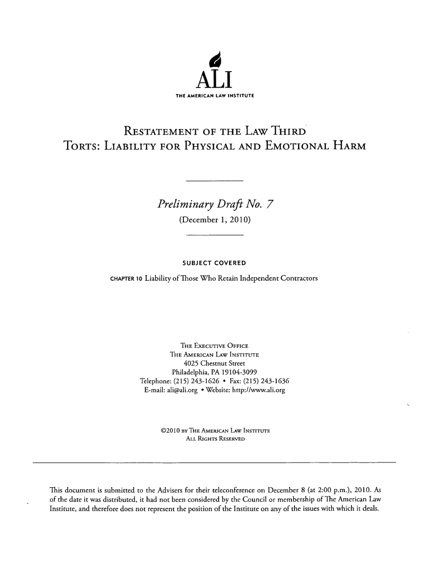 handle is hein.ali/resttlph4960 and id is 1 raw text is: j
ALI
THE AMERICAN LAW INSTITUTE
RESTATEMENT OF THE LAW THIRdu
TORTS: LIABILITY FOR PHYSICAL AND EMOTIONAL HARM
Preliminary Draft No. 7
(December 1, 2010)
SUBJECT COVERED
CHAPTER 10 Liability of Those Who Retain Independent Contractors
THE EXECUTIVE OFFICE
THE AMERICAN LAW INSTITUTE
4025 Chestnut Street
Philadelphia, PA 19104-3099
Telephone: (215) 243-1626  Fax: (215) 243-1636
E-mail: ali@ali.org - Website: http://www.ali.org
©20 10 By THE AMERICAN LAW INSTITUTE
ALL RIGHTS RESERVED
This document is submitted to the Advisers for their teleconference on December 8 (at 2:00 p.m.), 2010. As
of the date it was distributed, it had not been considered by the Council or membership of The American Law
Institute, and therefore does not represent the position of the Institute on any of the issues with which it deals.


