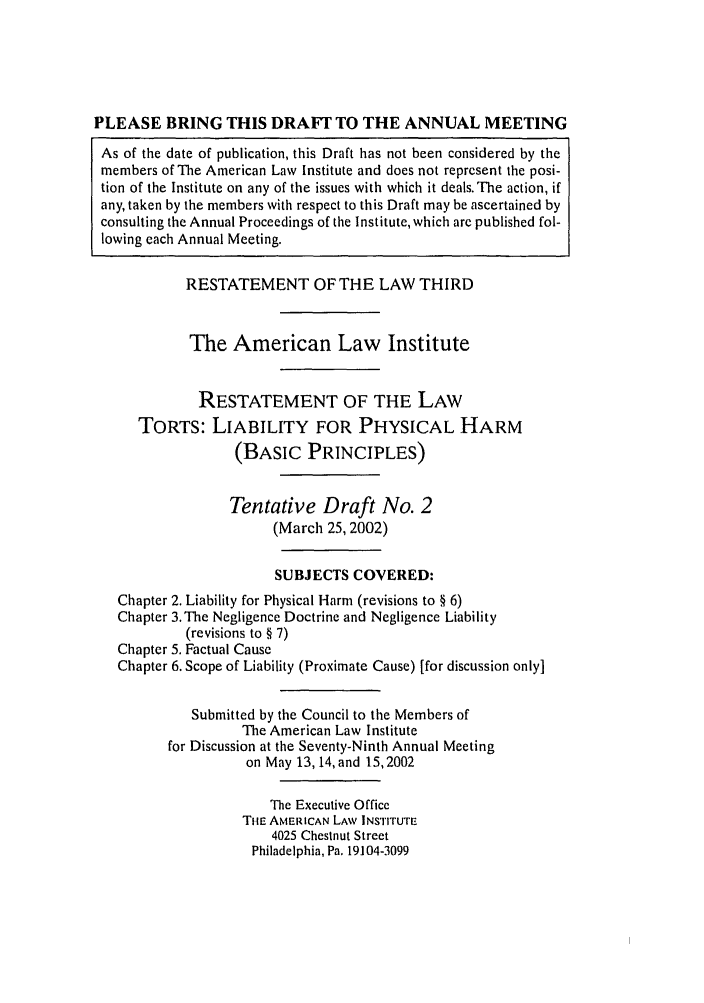 handle is hein.ali/resttlph5210 and id is 1 raw text is: PLEASE BRING THIS DRAFT TO THE ANNUAL MEETING
As of the date of publication, this Draft has not been considered by the
members of The American Law Institute and does not represent the posi-
tion of the Institute on any of the issues with which it deals. The action, if
any, taken by the members with respect to this Draft may be ascertained by
consulting the Annual Proceedings of the Institute, which are published fol-
lowing each Annual Meeting.
RESTATEMENT OF THE LAW THIRD
The American Law Institute
RESTATEMENT OF THE LAW
TORTS: LIABILITY FOR PHYSICAL HARM
(BASIC PRINCIPLES)
Tentative Draft No. 2
(March 25, 2002)
SUBJECTS COVERED:
Chapter 2. Liability for Physical Harm (revisions to § 6)
Chapter 3. The Negligence Doctrine and Negligence Liability
(revisions to § 7)
Chapter 5. Factual Cause
Chapter 6. Scope of Liability (Proximate Cause) [for discussion only]
Submitted by the Council to the Members of
The American Law Institute
for Discussion at the Seventy-Ninth Annual Meeting
on May 13, 14, and 15,2002
The Executive Office
THE AMERICAN LAW INSTITUTE
4025 Chestnut Street
Philadelphia, Pa. 19104-3099


