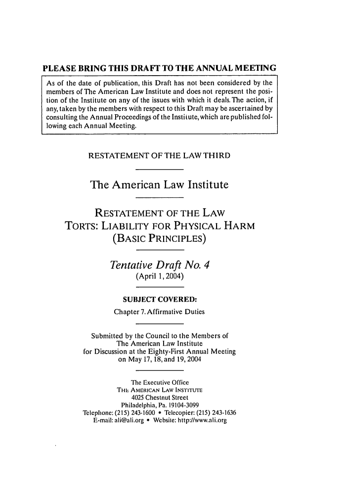 handle is hein.ali/resttlph5230 and id is 1 raw text is: PLEASE BRING THIS DRAFIT TO THE ANNUAL MEETING
As of the date of publication, this Draft has not been considered by the
members of The American Law Institute and does not represent the posi-
tion of the Institute on any of the issues with which it deals.The action, if
any, taken by the members with respect to this Draft may be ascertained by
consulting the Annual Proceedings of the Institute, which are published fol-
lowing each Annual Meeting.
RESTATEMENT OF THE LAW THIRD
The American Law Institute
RESTATEMENT OF THE LAW
TORTS: LIABILITY FOR PHYSICAL HARM
(BASIC PRINCIPLES)
Tentative Draft No. 4
(April 1,2004)
SUBJECT COVERED:
Chapter 7. Affirmative Duties
Submitted by the Council to the Members of
The American Law Institute
for Discussion at the Eighty-First Annual Meeting
on May 17, 18, and 19, 2004
The Executive Office
THIS AMERICAN LAW lNs'rrruTF
4025 Chestnut Street
Philadelphia, Pa. 19104-3099
Tcleplione: (215) 243-1600 * Telecopier: (215) 243-1636
E-mail: ali@ali.org e Wcbsite: http://www.ali.org


