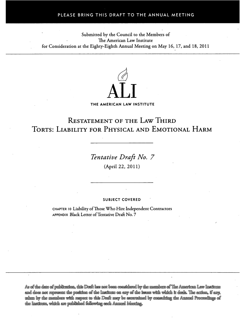 handle is hein.ali/resttlph5235 and id is 1 raw text is: PLAS  BRN  THI DRF  TO TH NUL ETN

Submitted by the Council to the Members of
The American Law Institute
for Consideration at the Eighty-Eighth Annual Meeting on May 16, 17, and 18, 2011

ALI
THE AMERICAN LAW INSTITUTE
RESTATEMENT OF THE LAW THIRD
TORTS: LIABILITY FOR PHYSICAL AND EMOTIONAL HARM

Tentative Draft No. 7
(April 22, 2011)

SUBJECT COVERED
CHAPTER 10 Liability of Those Who Hire Independent Contractors
APPENDIX Black Letter of Tentative Draft No. 7

a ~
-                         0 ~0


