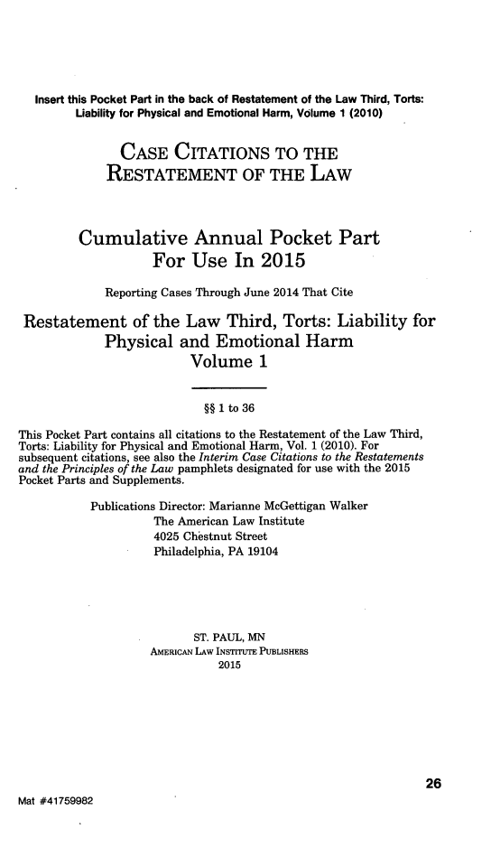 handle is hein.ali/resttlph5302 and id is 1 raw text is: 




   Insert this Pocket Part in the back of Restatement of the Law Third, Torts:
         Liability for Physical and Emotional Harm, Volume 1 (2010)


               CASE CITATIONS TO THE
             RESTATEMENT OF THE LAW



         Cumulative Annual Pocket Part
                    For Use In 2015

             Reporting Cases Through June 2014 That Cite

 Restatement of the Law Third, Torts: Liability for
             Physical and Emotional Harm
                          Volume 1


                            §§ 1 to 36

This Pocket Part contains all citations to the Restatement of the Law Third,
Torts: Liability for Physical and Emotional Harm, Vol. 1 (2010). For
subsequent citations, see also the Interim Case Citations to the Restatements
and the Principles of the Law pamphlets designated for use with the 2015
Pocket Parts and Supplements.

           Publications Director: Marianne McGettigan Walker
                    The American Law Institute
                    4025 Chestnut Street
                    Philadelphia, PA 19104




                          ST. PAUL, MN
                    AMERICAN LAW INSTITUTE PUBLISHERS
                              2015







                                                             26
Mat #41759982



