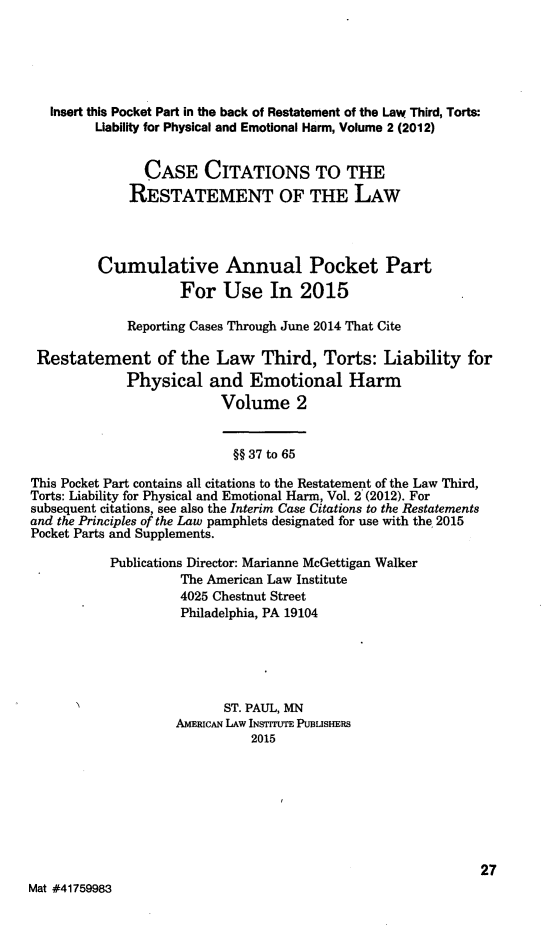 handle is hein.ali/resttlph5303 and id is 1 raw text is: 




   Insert this Pocket Part in the back of Restatement of the Law Third, Torts:
         Uability for Physical and Emotional Harm, Volume 2 (2012)

                CASE CITATIONS TO THE
              RESTATEMENT OF THE LAW



         Cumulative Annual Pocket Part
                    For Use In 2015

             Reporting Cases Through June 2014 That Cite

 Restatement of the Law Third, Torts: Liability for
             Physical and Emotional Harm
                          Volume 2


                            §§ 37 to 65
This Pocket Part contains all citations to the Restatement of the Law Third,
Torts: Liability for Physical and Emotional Harm, Vol. 2' (2012). For
subsequent citations, see also the Interim Case Citations to the Restatements
and the Principles of the Law pamphlets designated for use with the 2015
Pocket Parts and Supplements.
           Publications Director: Marianne McGettigan Walker
                    The American Law Institute
                    4025 Chestnut Street
                    Philadelphia, PA 19104




                          ST. PAUL, MN
                    AMERICAN LAW INSTITUTE PUBLISHERS
                              2015






                                                             27
Mat #41759983


