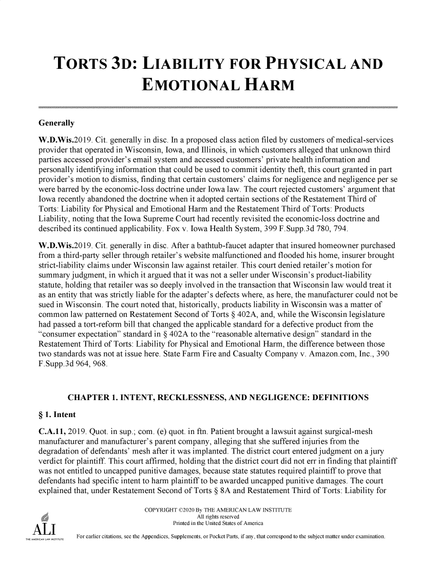 handle is hein.ali/resttlph5313 and id is 1 raw text is: 





    TORTS 3D: LIABILITY FOR PHYSICAL AND

                            EMOTIONAL HARM



Generally

W.D.Wis.2019.  Cit. generally in disc. In a proposed class action filed by customers of medical-services
provider that operated in Wisconsin, Iowa, and Illinois, in which customers alleged that unknown third
parties accessed provider's email system and accessed customers' private health information and
personally identifying information that could be used to commit identity theft, this court granted in part
provider's motion to dismiss, finding that certain customers' claims for negligence and negligence per se
were barred by the economic-loss doctrine under Iowa law. The court rejected customers' argument that
Iowa recently abandoned the doctrine when it adopted certain sections of the Restatement Third of
Torts: Liability for Physical and Emotional Harm and the Restatement Third of Torts: Products
Liability, noting that the Iowa Supreme Court had recently revisited the economic-loss doctrine and
described its continued applicability. Fox v. Iowa Health System, 399 F.Supp.3d 780, 794.

W.D.Wis.2019.  Cit. generally in disc. After a bathtub-faucet adapter that insured homeowner purchased
from a third-party seller through retailer's website malfunctioned and flooded his home, insurer brought
strict-liability claims under Wisconsin law against retailer. This court denied retailer's motion for
summary  judgment, in which it argued that it was not a seller under Wisconsin's product-liability
statute, holding that retailer was so deeply involved in the transaction that Wisconsin law would treat it
as an entity that was strictly liable for the adapter's defects where, as here, the manufacturer could not be
sued in Wisconsin. The court noted that, historically, products liability in Wisconsin was a matter of
common   law patterned on Restatement Second of Torts § 402A, and, while the Wisconsin legislature
had passed a tort-reform bill that changed the applicable standard for a defective product from the
consumer  expectation standard in § 402A to the reasonable alternative design standard in the
Restatement Third of Torts: Liability for Physical and Emotional Harm, the difference between those
two standards was not at issue here. State Farm Fire and Casualty Company v. Amazon.com, Inc., 390
F.Supp.3d 964, 968.



        CHAPTER 1. INTENT, RECKLESSNESS, AND NEGLIGENCE: DEFINITIONS

§ 1. Intent

C.A.11, 2019. Quot. in sup.; com. (e) quot. in ftn. Patient brought a lawsuit against surgical-mesh
manufacturer and manufacturer's parent company, alleging that she suffered injuries from the
degradation of defendants' mesh after it was implanted. The district court entered judgment on a jury
verdict for plaintiff. This court affirmed, holding that the district court did not err in finding that plaintiff
was not entitled to uncapped punitive damages, because state statutes required plaintiff to prove that
defendants had specific intent to harm plaintiff to be awarded uncapped punitive damages. The court
explained that, under Restatement Second of Torts § 8A and Restatement Third of Torts: Liability for

                             COPYRIGHT (02020 By THE AMERICAN LAW INSTITUTE
                                           All rights reserved
                                    Printed in the United States of America
          For earlier citations, see the Appendices, Supplements, or Pocket Parts, if any, that correspond to the subject matter under examination.


