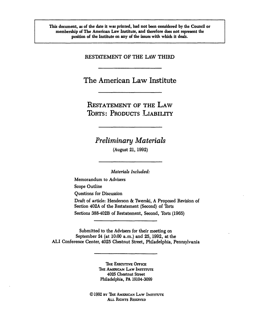 handle is hein.ali/resttpl3800 and id is 1 raw text is: This document, as of the date it was printed, had not been considered by the Council or
membership of The American Law Institute, and therefore does not represent the
position of the Institute on any of the issues with which it deals.

RESTATEMENT OF THE LAW THIRD
The American Law Institute
RESTATEMENT OF THE LAW
TORTS: PRODUCTS LIABILITY
Preliminary Materials
(August 21, 1992)
Materials Included:
Memorandum to Advisers
Scope Outline
Questions for Discussion
Draft of article: Henderson & Twerski, A Proposed Revision of
Section 402A of the Restatement (Second) of Torts
Sections 388-402B of Restatement, Second, Torts (1965)
Submitted to the Advisers for their meeting on
September 24 (at 10:00 a.m.) and 25, 1992, at the
ALI Conference Center, 4025 Chestnut Street, Philadelphia, Pennsylvania
'ih ExeCUTIVE OFFicE
ThE AMERiCAN LAW INsTrTE
4025 Chestnut Street
Philadelphia, PA 19104-3099
©1992 BY IE AMERUCAN LAW INSTITUTE
ALL RIGHTS RESERvED


