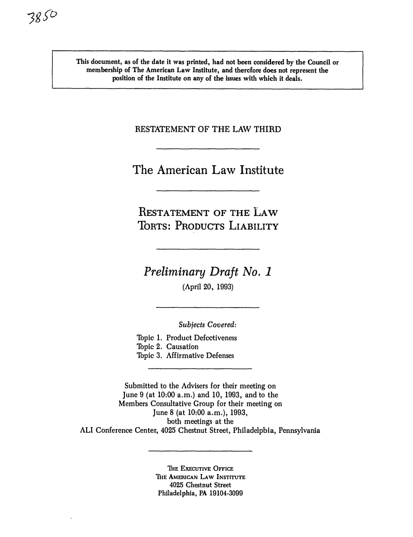 handle is hein.ali/resttpl3850 and id is 1 raw text is: This document, as of the date it was printed, had not been considered by the Council or
membership of The American Law Institute, and therefore does not represent the
position of the Institute on any of the issues with which it deals.

RESTATEMENT OF THE LAW THIRD
The American Law Institute
RESTATEMENT OF THE LAW
TORTS: PRODUCTS LIABILITY
Preliminary Draft No. 1
(April 20, 1993)

Topic 1.
Topic 2.
Topic 3.

Subjects Covered:
Product Defectiveness
Causation
Affirmative Defenses

Submitted to the Advisers for their meeting on
June 9 (at 10:00 a.m.) and 10, 1993, and to the
Members Consultative Group for their meeting on
June 8 (at 10:00 a.m.), 1993,
both meetings at the
ALI Conference Center, 4025 Chestnut Street, Philadelphia, Pennsylvania

ME EXECUTIVE OFFICE
'TihE AMERICAN LAW INSTITUTE
4025 Chestnut Street
Philadelphia, PA 19104-3099

gsb


