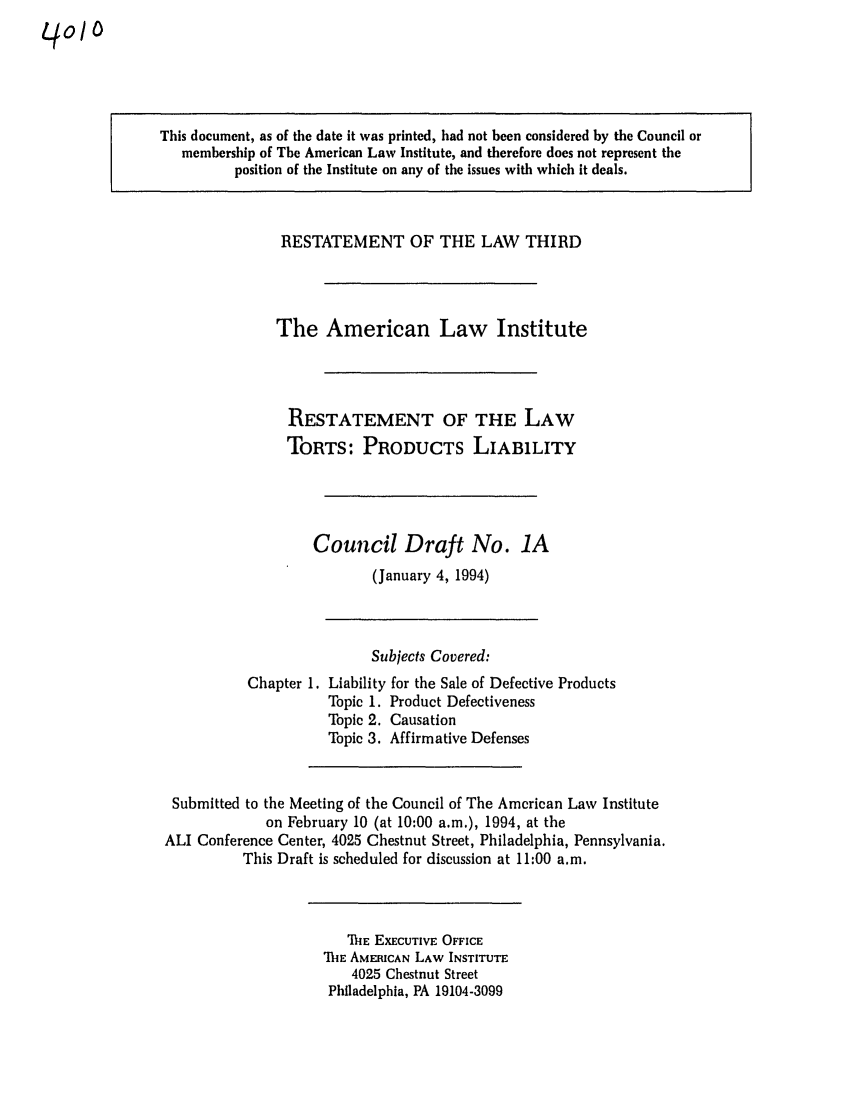 handle is hein.ali/resttpl4010 and id is 1 raw text is: qoIo

This document, as of the date it was printed, had not been considered by the Council or
membership of The American Law Institute, and therefore does not represent the
position of the Institute on any of the issues with which it deals.

RESTATEMENT OF THE LAW THIRD
The American Law Institute
RESTATEMENT OF THE LAW
TORTS: PRODUCTS LIABILITY
Council Draft No. 1A
(January 4, 1994)

Chapter 1.

Subjects Covered:
Liability for the Sale of Defective Products
Topic 1. Product Defectiveness
Topic 2. Causation
Topic 3. Affirmative Defenses

Submitted to the Meeting of the Council of The American Law Institute
on February 10 (at 10:00 a.m.), 1994, at the
ALI Conference Center, 4025 Chestnut Street, Philadelphia, Pennsylvania.
This Draft is scheduled for discussion at 11:00 a.m.

ThE EXECUTIVE OFFICE
MhE AMERICAN LAW INSTITUTE
4025 Chestnut Street
Philadelphia, PA 19104-3099


