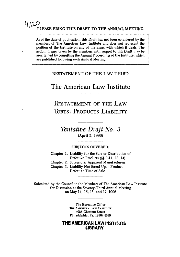 handle is hein.ali/resttpl4120 and id is 1 raw text is: PLEASE BRING THIS DRAFT TO THE ANNUAL MEETING
As of the date of publication, this Draft has not been considered by the
members of The American Law Institute and does not represent the
position of the Institute on any of the issues with which it deals. The
action, if any, taken by the members with respect to this Draft may be
ascertained by consulting the Annual Proceedings of the Institute, which
are published following each Annual Meeting.
RESTATEMENT OF THE LAW THIRD
The American Law Institute
RESTATEMENT OF THE LAW
TORTS: PRODUCTS LIABILITY
Tentative Draft No. 3
(April 5, 1996)
SUBJECTS COVERED:
Chapter 1. Liability for the Sale or Distribution of
Defective Products (§§ 9-11, 13, 14)
Chapter 2. Successors; Apparent Manufacturers
Chapter 3. Liability Not Based Upon Product
Defect at Time of Sale
Submitted by the Council to the Members of The American Law Institute
for Discussion at the Seventy-Third Annual Meeting
on May 14, 15, 16, and 17, 1996
The Executive Office
T1E AMERICAN LAW INSTITUTE
4025 Chestnut Street
Philadelphia, Pa. 19104-3099
THE AMERICAN LAW INSTITUTE
LIBRARY


