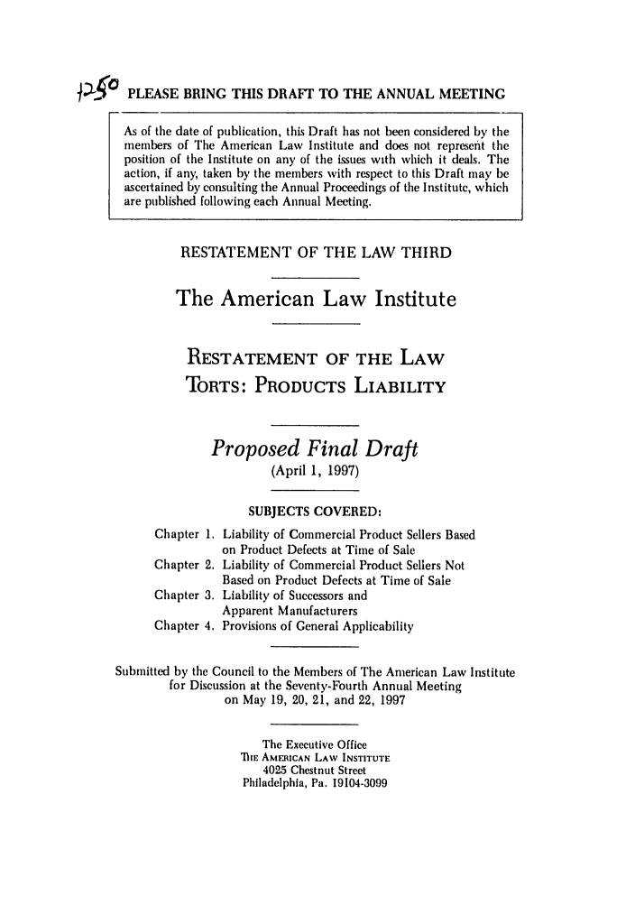 handle is hein.ali/resttpl4250 and id is 1 raw text is: PLEASE BRING THIS DRAFT TO THE ANNUAL MEETING
As of the date of publication, this Draft has not been considered by the
members of The American Law Institute and does not represent the
position of the Institute on any of the issues with which it deals. The
action, if any, taken by the members with respect to this Draft may be
ascertained by consulting the Annual Proceedings of the Institute, which
are published following each Annual Meeting.
RESTATEMENT OF THE LAW THIRD
The American Law Institute
RESTATEMENT OF THE LAW
TORTS: PRODUCTS LIABILITY
Proposed Final Draft
(April 1, 1997)
SUBJECTS COVERED:
Chapter 1. Liability of Commercial Product Sellers Based
on Product Defects at Time of Sale
Chapter 2. Liability of Commercial Product Sellers Not
Based on Product Defects at Time of Sale
Chapter 3. Liability of Successors and
Apparent Manufacturers
Chapter 4. Provisions of General Applicability
Submitted by the Council to the Members of The American Law Institute
for Discussion at the Seventy-Fourth Annual Meeting
on May 19, 20, 21, and 22, 1997
The Executive Office
IE AMERICAN LAW INSTITUTE
4025 Chestnut Street
Philadelphia, Pa. 19104-3099


