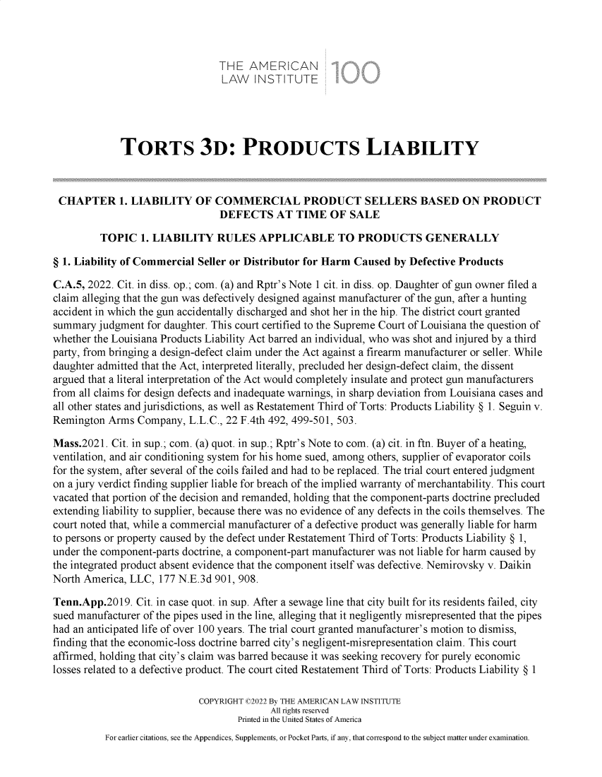 handle is hein.ali/resttpl4309 and id is 1 raw text is: THE AMERICAN
LAW INSTITUTE
TORTS 3D: PRODUCTS LIABILITY
CHAPTER 1. LIABILITY OF COMMERCIAL PRODUCT SELLERS BASED ON PRODUCT
DEFECTS AT TIME OF SALE
TOPIC 1. LIABILITY RULES APPLICABLE TO PRODUCTS GENERALLY
§ 1. Liability of Commercial Seller or Distributor for Harm Caused by Defective Products
C.A.5, 2022. Cit. in diss. op.; com. (a) and Rptr's Note 1 cit. in diss. op. Daughter of gun owner filed a
claim alleging that the gun was defectively designed against manufacturer of the gun, after a hunting
accident in which the gun accidentally discharged and shot her in the hip. The district court granted
summary judgment for daughter. This court certified to the Supreme Court of Louisiana the question of
whether the Louisiana Products Liability Act barred an individual, who was shot and injured by a third
party, from bringing a design-defect claim under the Act against a firearm manufacturer or seller. While
daughter admitted that the Act, interpreted literally, precluded her design-defect claim, the dissent
argued that a literal interpretation of the Act would completely insulate and protect gun manufacturers
from all claims for design defects and inadequate warnings, in sharp deviation from Louisiana cases and
all other states and jurisdictions, as well as Restatement Third of Torts: Products Liability § 1. Seguin v.
Remington Arms Company, L.L.C., 22 F.4th 492, 499-501, 503.
Mass.2021. Cit. in sup.; com. (a) quot. in sup.; Rptr's Note to com. (a) cit. in ftn. Buyer of a heating,
ventilation, and air conditioning system for his home sued, among others, supplier of evaporator coils
for the system, after several of the coils failed and had to be replaced. The trial court entered judgment
on a jury verdict finding supplier liable for breach of the implied warranty of merchantability. This court
vacated that portion of the decision and remanded, holding that the component-parts doctrine precluded
extending liability to supplier, because there was no evidence of any defects in the coils themselves. The
court noted that, while a commercial manufacturer of a defective product was generally liable for harm
to persons or property caused by the defect under Restatement Third of Torts: Products Liability § 1,
under the component-parts doctrine, a component-part manufacturer was not liable for harm caused by
the integrated product absent evidence that the component itself was defective. Nemirovsky v. Daikin
North America, LLC, 177 N.E.3d 901, 908.
Tenn.App.2019. Cit. in case quot. in sup. After a sewage line that city built for its residents failed, city
sued manufacturer of the pipes used in the line, alleging that it negligently misrepresented that the pipes
had an anticipated life of over 100 years. The trial court granted manufacturer's motion to dismiss,
finding that the economic-loss doctrine barred city's negligent-misrepresentation claim. This court
affirmed, holding that city's claim was barred because it was seeking recovery for purely economic
losses related to a defective product. The court cited Restatement Third of Torts: Products Liability § 1
COPYRIGHT C2022 By THE AMERICAN LAW INSTITUTE
All rights reserved
Printed in the United States of America
For earlier citations, see the Appendices, Supplements, or Pocket Parts, if any, that correspond to the subject matter under examination.


