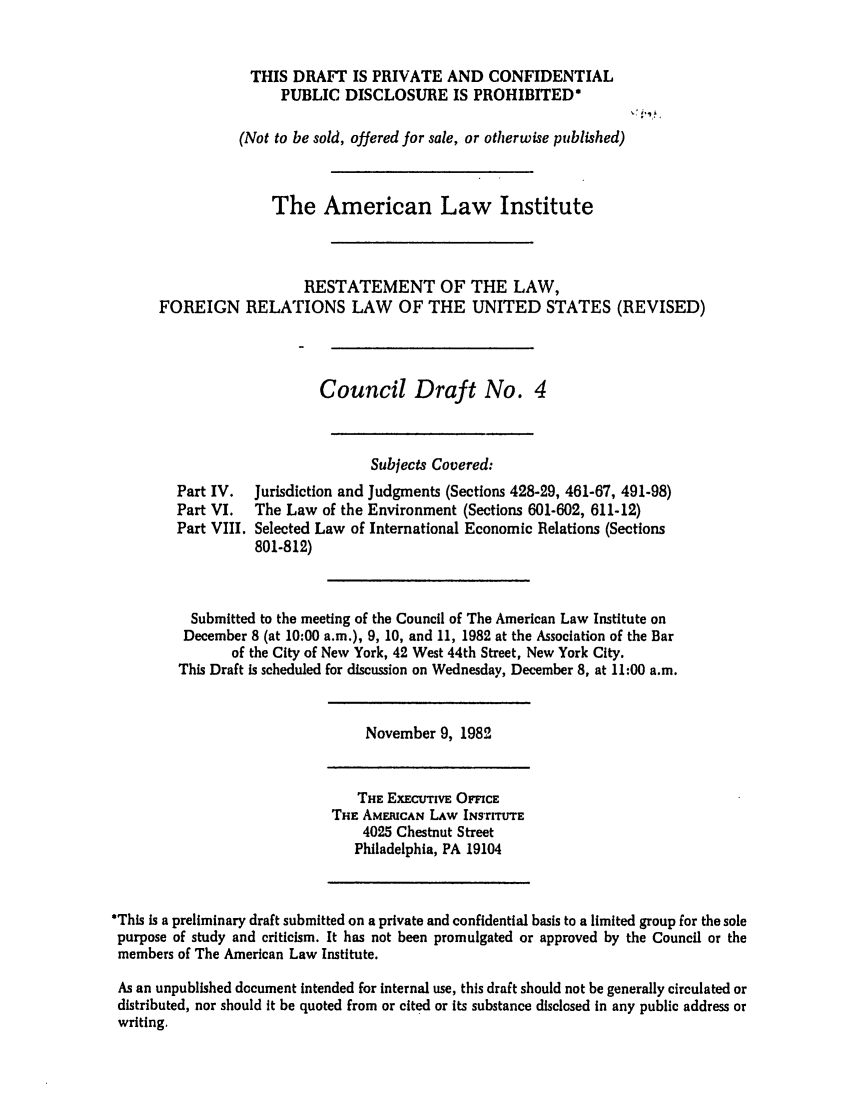 handle is hein.ali/rethdfr0019 and id is 1 raw text is: THIS DRAFT IS PRIVATE AND CONFIDENTIAL
PUBLIC DISCLOSURE IS PROHIBITED*
(Not to be sold, offered for sale, or otherwise published)
The American Law Institute
RESTATEMENT OF THE LAW,
FOREIGN RELATIONS LAW OF THE UNITED STATES (REVISED)
Council Draft No. 4
Subjects Covered:
Part IV.  Jurisdiction and Judgments (Sections 428-29, 461-67, 491-98)
Part VI.  The Law of the Environment (Sections 601-602, 611-12)
Part VIII. Selected Law of International Economic Relations (Sections
801-812)
Submitted to the meeting of the Council of The American Law Institute on
December 8 (at 10:00 a.m.), 9, 10, and 11, 1982 at the Association of the Bar
of the City of New York, 42 West 44th Street, New York City.
This Draft is scheduled for discussion on Wednesday, December 8, at 11:00 a.m.
November 9, 1982
THE ExEcutivE OnCEc
THE AMERICAN LAW INSTrITUTE
4025 Chestnut Street
Philadelphia, PA 19104
*This is a preliminary draft submitted on a private and confidential basis to a limited group for the sole
purpose of study and criticism. It has not been promulgated or approved by the Council or the
members of The American Law Institute.
As an unpublished document intended for internal use, this draft should not be generally circulated or
distributed, nor should it be quoted from or cited or its substance disclosed in any public address or
writing.


