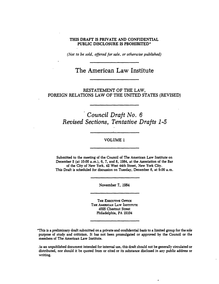handle is hein.ali/rethdfr0021 and id is 1 raw text is: THIS DRAFT IS PRIVATE AND CONFIDENTIAL
PUBLIC DISCLOSURE IS PROHIBITED*
(Not to be sold, offered for sale, or otherwise published)
The American Law Institute
RESTATEMENT OF THE LAW,
FOREIGN RELATIONS LAW OF THE UNITED STATES (REVISED)
Council Draft No. 6
Revised Sections, Tentative Drafts 1-5

VOLUME I

Submitted to the meeting of the Council of The American Law Institute on
December 5 (at 10:00 a.m.), 6, 7, and 8, 1984, at the Association of the Bar
of the City of New York. 42 West 44th Street, New York City.
This Draft is scheduled for discussion on Tuesday, December 6, at 9:00 a.m.

November 7, 1984

THE ExEcumvE OmcE
THE AMmuCAN LAW INSTITUTE
4025 Chestnut Street
Philadelphia, PA 19104

*This is a preliminary draft submitted on a private and confidential basis to a limited group for the sole
purpose of study and criticism. It has not been promulgated or approved by the Council or the
members of The American Law Institute.
As an unpublished document intended for internal use, this draft should not be generally circulated or
distributed, nor should it be quoted from or cited or its substance disclosed in any public address or
writing.


