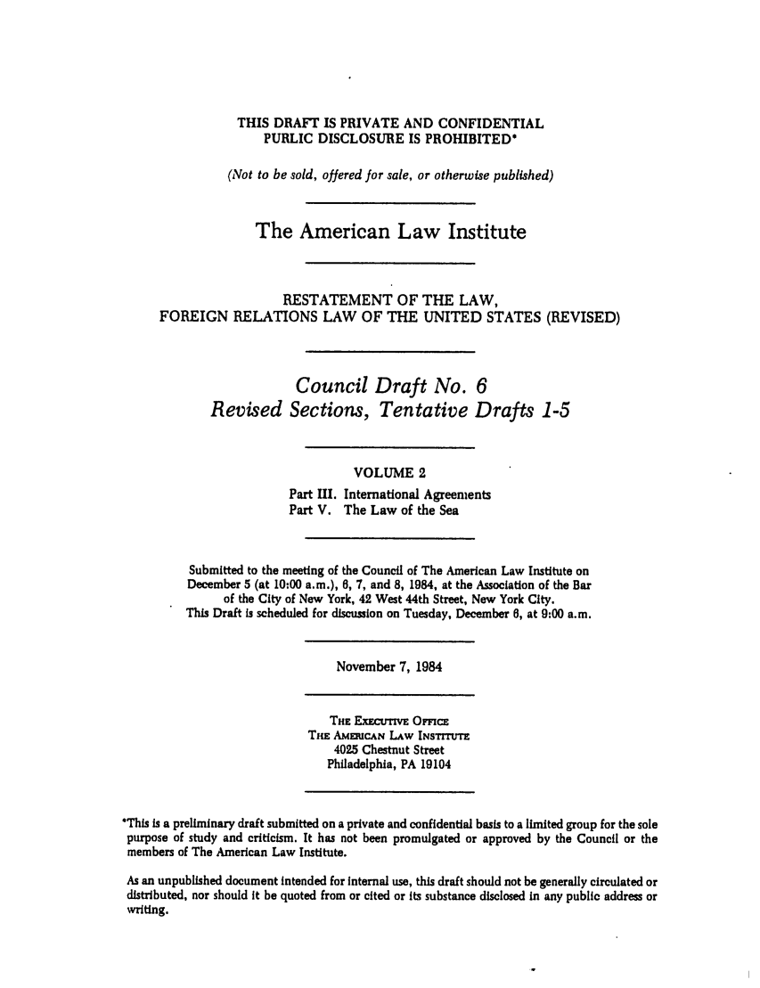 handle is hein.ali/rethdfr0022 and id is 1 raw text is: THIS DRAFT IS PRIVATE AND CONFIDENTIAL
PUBLIC DISCLOSURE IS PROHIBITED*
(Not to be sold, offered for sale, or otherwise published)
The American Law Institute
RESTATEMENT OF THE LAW,
FOREIGN RELATIONS LAW OF THE UNITED STATES (REVISED)
Council Draft No. 6
Revised Sections, Tentative Drafts 1-5
VOLUME 2
Part III. International Agreements
Part V. The Law of the Sea
Submitted to the meeting of the Council of The American Law Institute on
December 5 (at 10:00 a.m.), 6, 7, and 8, 1984, at the Association of the Bar
of the City of New York, 42 West 44th Street, New York City.
This Draft is scheduled for discussion on Tuesday, December 6, at 9:00 a.m.
November 7, 1984
THE ExEcuTivE OFcE
THE AMERCAN LAW INSTITTE
4025 Chestnut Street
Philadelphia, PA 19104
This is a preliminary draft submitted on a private and confidential basis to a limited group for the sole
purpose of study and criticism. It has not been promulgated or approved by the Council or the
members of The American Law Institute.
As an unpublished document intended for internal use, this draft should not be generally circulated or
distributed, nor should it be quoted from or cited or its substance disclosed in any public address or
writing.


