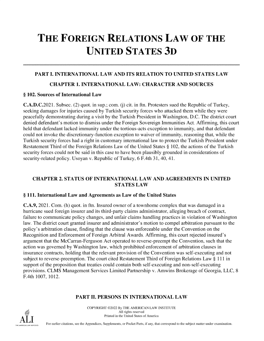 handle is hein.ali/rethdfr0046 and id is 1 raw text is: 





        THE FOREIGN RELATIONS LAW OF THE

                            UNITED STATES 3D



       PART  I. INTERNATIONAL LAW AND ITS RELATION TO UNITED STATES LAW

             CHAPTER 1.   INTERNATIONAL LAW: CHARACTER AND SOURCES

  § 102. Sources of International Law

  C.A.D.C.2021. Subsec. (2) quot. in sup.; com. (j) cit. in ftn. Protesters sued the Republic of Turkey,
  seeking damages for injuries caused by Turkish security forces who attacked them while they were
  peacefully demonstrating during a visit by the Turkish President in Washington, D.C. The district court
  denied defendant's motion to dismiss under the Foreign Sovereign Immunities Act. Affirming, this court
  held that defendant lacked immunity under the tortious-acts exception to immunity, and that defendant
  could not invoke the discretionary-function exception to waiver of immunity, reasoning that, while the
  Turkish security forces had a right in customary international law to protect the Turkish President under
  Restatement Third of the Foreign Relations Law of the United States § 102, the actions of the Turkish
  security forces could not be said in this case to have been plausibly grounded in considerations of
  security-related policy. Usoyan v. Republic of Turkey, 6 F.4th 31, 40, 41.



      CHAPTER 2.   STATUS   OF  INTERNATIONAL LAW AND AGREEMENTS IN UNITED
                                         STATES   LAW

  § 111. International Law and Agreements as Law of the United States

  C.A.9, 2021. Com. (h) quot. in ftn. Insured owner of a townhome complex that was damaged in a
  hurricane sued foreign insurer and its third-party claims administrator, alleging breach of contract,
  failure to communicate policy changes, and unfair claims handling practices in violation of Washington
  law. The district court granted insurer and administrator's motion to compel arbitration pursuant to the
  policy's arbitration clause, finding that the clause was enforceable under the Convention on the
  Recognition and Enforcement of Foreign Arbitral Awards. Affirming, this court rejected insured's
  argument that the McCarran-Ferguson Act operated to reverse-preempt the Convention, such that the
  action was governed by Washington law, which prohibited enforcement of arbitration clauses in
  insurance contracts, holding that the relevant provision of the Convention was self-executing and not
  subject to reverse-preemption. The court cited Restatement Third of Foreign Relations Law § 111 in
  support of the proposition that treaties could contain both self-executing and non-self-executing
  provisions. CLMS Management Services Limited Partnership v. Amwins Brokerage of Georgia, LLC, 8
  F.4th 1007, 1012.



                        PART  II. PERSONS   IN INTERNATIONAL LAW

                             COPYRIGHT ©2022 By THE AMERICAN LAW INSTITUTE
                                          All rights reserved

A  -I-I                             Printed in the United States of America
           For earlier citations, see the Appendices, Supplements, or Pocket Parts, if any, that correspond to the subject matter under examination.


