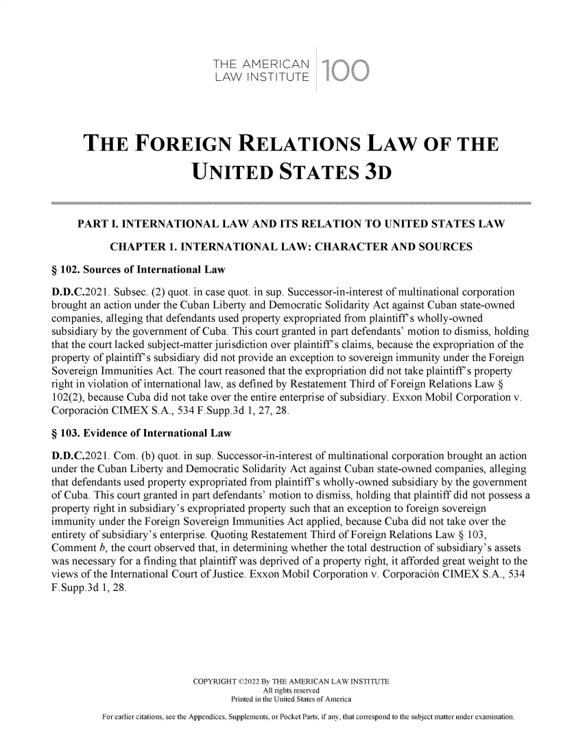 handle is hein.ali/rethdfr0047 and id is 1 raw text is: THE AMERICAN
LAW INSTITUTE
THE FOREIGN RELATIONS LAW OF THE
UNITED STATES 3D
PART I. INTERNATIONAL LAW AND ITS RELATION TO UNITED STATES LAW
CHAPTER 1. INTERNATIONAL LAW: CHARACTER AND SOURCES
§ 102. Sources of International Law
D.D.C.2021. Subsec. (2) quot. in case quot. in sup. Successor-in-interest of multinational corporation
brought an action under the Cuban Liberty and Democratic Solidarity Act against Cuban state-owned
companies, alleging that defendants used property expropriated from plaintiff's wholly-owned
subsidiary by the government of Cuba. This court granted in part defendants' motion to dismiss, holding
that the court lacked subject-matter jurisdiction over plaintiff's claims, because the expropriation of the
property of plaintiff's subsidiary did not provide an exception to sovereign immunity under the Foreign
Sovereign Immunities Act. The court reasoned that the expropriation did not take plaintiff's property
right in violation of international law, as defined by Restatement Third of Foreign Relations Law §
102(2), because Cuba did not take over the entire enterprise of subsidiary. Exxon Mobil Corporation v.
Corporaci6n CIMEX S.A., 534 F.Supp.3d 1, 27, 28.
§ 103. Evidence of International Law
D.D.C.2021. Com. (b) quot. in sup. Successor-in-interest of multinational corporation brought an action
under the Cuban Liberty and Democratic Solidarity Act against Cuban state-owned companies, alleging
that defendants used property expropriated from plaintiff's wholly-owned subsidiary by the government
of Cuba. This court granted in part defendants' motion to dismiss, holding that plaintiff did not possess a
property right in subsidiary's expropriated property such that an exception to foreign sovereign
immunity under the Foreign Sovereign Immunities Act applied, because Cuba did not take over the
entirety of subsidiary's enterprise. Quoting Restatement Third of Foreign Relations Law § 103,
Comment b, the court observed that, in determining whether the total destruction of subsidiary's assets
was necessary for a finding that plaintiff was deprived of a property right, it afforded great weight to the
views of the International Court of Justice. Exxon Mobil Corporation v. Corporaci6n CIMEX S.A., 534
F.Supp.3d 1, 28.
COPYRIGHT C2022 By THE AMERICAN LAW INSTITUTE
All rights reserved
Printed in the United States of America
For earlier citations, see the Appendices, Supplements, or Pocket Parts, if any, that correspond to the subject matter under examination.


