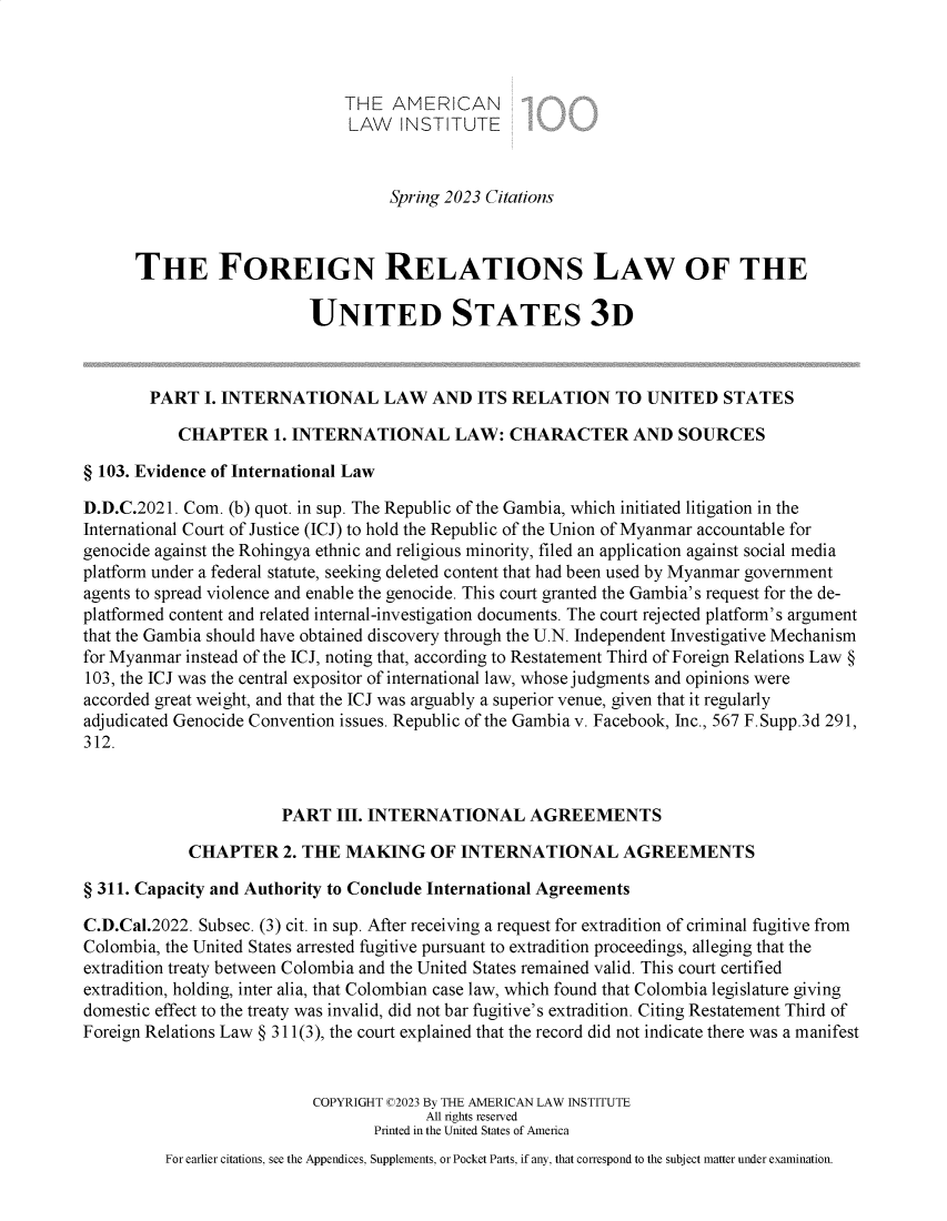handle is hein.ali/rethdfr0048 and id is 1 raw text is: 



                               THE  AMERICAN
                               LAW   INSTITUTE



                                    Spring 2023 Citations



      THE FOREIGN RELATIONS LAW OF THE

                           UNITED STATES 3D



        PART  I. INTERNATIONAL LAW AND ITS RELATION TO UNITED STATES

           CHAPTER 1. INTERNATIONAL LAW: CHARACTER AND SOURCES

§ 103. Evidence of International Law

D.D.C.2021. Com. (b) quot. in sup. The Republic of the Gambia, which initiated litigation in the
International Court of Justice (ICJ) to hold the Republic of the Union of Myanmar accountable for
genocide against the Rohingya ethnic and religious minority, filed an application against social media
platform under a federal statute, seeking deleted content that had been used by Myanmar government
agents to spread violence and enable the genocide. This court granted the Gambia's request for the de-
platformed content and related internal-investigation documents. The court rejected platform's argument
that the Gambia should have obtained discovery through the U.N. Independent Investigative Mechanism
for Myanmar instead of the ICJ, noting that, according to Restatement Third of Foreign Relations Law §
103, the ICJ was the central expositor of international law, whose judgments and opinions were
accorded great weight, and that the ICJ was arguably a superior venue, given that it regularly
adjudicated Genocide Convention issues. Republic of the Gambia v. Facebook, Inc., 567 F.Supp.3d 291,
312.



                       PART   III. INTERNATIONAL AGREEMENTS

            CHAPTER 2. THE MAKING OF INTERNATIONAL AGREEMENTS

§ 311. Capacity and Authority to Conclude International Agreements

C.D.Cal.2022. Subsec. (3) cit. in sup. After receiving a request for extradition of criminal fugitive from
Colombia, the United States arrested fugitive pursuant to extradition proceedings, alleging that the
extradition treaty between Colombia and the United States remained valid. This court certified
extradition, holding, inter alia, that Colombian case law, which found that Colombia legislature giving
domestic effect to the treaty was invalid, did not bar fugitive's extradition. Citing Restatement Third of
Foreign Relations Law § 311(3), the court explained that the record did not indicate there was a manifest


                           COPYRIGHT C2023 By THE AMERICAN LAW INSTITUTE
                                        All rights reserved
                                  Printed in the United States of America
          For earlier citations, see the Appendices, Supplements, or Pocket Parts, if any, that correspond to the subject matter under examination.



