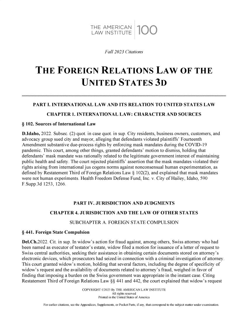 handle is hein.ali/rethdfr0049 and id is 1 raw text is: 



                              THE   AMERICAN
                              LAW INSTITUTE


                                     Fall 2023 Citations



      THE FOREIGN RELATIONS LAW OF THE

                          UNITED STATES 3D



     PART  I. INTERNATIONAL LAW AND ITS RELATION TO UNITED STATES LAW

           CHAPTER 1.   INTERNATIONAL LAW: CHARACTER AND SOURCES

§ 102. Sources of International Law

D.Idaho, 2022. Subsec. (2) quot. in case quot. in sup. City residents, business owners, customers, and
advocacy group sued city and mayor, alleging that defendants violated plaintiffs' Fourteenth
Amendment  substantive due-process rights by enforcing mask mandates during the COVID-19
pandemic. This court, among other things, granted defendants' motion to dismiss, holding that
defendants' mask mandate was rationally related to the legitimate government interest of maintaining
public health and safety. The court rejected plaintiffs' assertion that the mask mandates violated their
rights arising from international jus cogens norms against nonconsensual human experimentation, as
defined by Restatement Third of Foreign Relations Law § 102(2), and explained that mask mandates
were not human experiments. Health Freedom Defense Fund, Inc. v. City of Hailey, Idaho, 590
F.Supp.3d 1253, 1266.



                       PART  IV. JURISDICTION AND JUDGMENTS

             CHAPTER 4.   JURISDICTION AND THE LAW OF OTHER STATES

                     SUBCHAPTER A. FOREIGN STATE COMPULSION

§ 441. Foreign State Compulsion

Del.Ch.2022. Cit. in sup. In widow's action for fraud against, among others, Swiss attorney who had
been named as executor of testator's estate, widow filed a motion for issuance of a letter of request to
Swiss central authorities, seeking their assistance in obtaining certain documents stored on attorney's
electronic devices, which prosecutors had seized in connection with a criminal investigation of attorney.
This court granted widow's motion, holding that several factors, including the degree of specificity of
widow's request and the availability of documents related to attorney's fraud, weighed in favor of
finding that imposing a burden on the Swiss government was appropriate in the instant case. Citing
Restatement Third of Foreign Relations Law §§ 441 and 442, the court explained that widow's request
                           COPYRIGHT C2023 By THE AMERICAN LAW INSTITUTE
                                        All rights reserved
                                  Printed in the United States of America
          For earlier citations, see the Appendices, Supplements, or Pocket Parts, if any, that correspond to the subject matter under examination.


