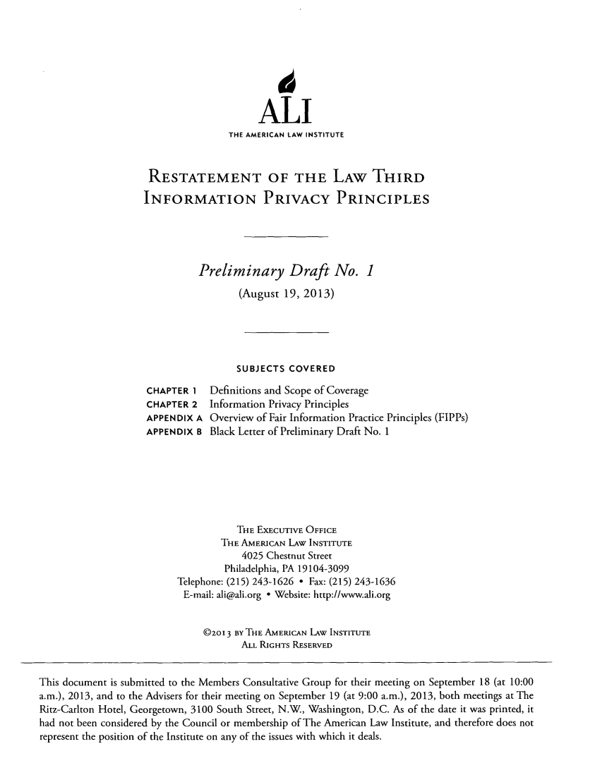 handle is hein.ali/rethinfo0001 and id is 1 raw text is: ALl
THE AMERICAN LAW INSTITUTE
RESTATEMENT OF THE LAW THIRD
INFORMATION PRIVACY PRINCIPLES
Preliminary Draft No. 1
(August 19, 2013)
SUBJECTS COVERED

CHAPTER 1
CHAPTER 2
APPENDIX A
APPENDIX B

Definitions and Scope of Coverage
Information Privacy Principles
Overview of Fair Information Practice Principles (FIPPs)
Black Letter of Preliminary Draft No. 1

THE EXECUTIVE OFFICE
THE AMERICAN LAW INSTITUTE
4025 Chestnut Street
Philadelphia, PA 19104-3099
Telephone: (215) 243-1626 - Fax: (215) 243-1636
E-mail: ali@ali.org - Website: http://www.ali.org
©2O 3 BY THE AMERICAN LAW INSTITUTE
ALL RIGHTS RESERVED

This document is submitted to the Members Consultative Group for their meeting on September 18 (at 10:00
a.m.), 2013, and to the Advisers for their meeting on September 19 (at 9:00 a.m.), 2013, both meetings at The
Ritz-Carlton Hotel, Georgetown, 3100 South Street, N.W., Washington, D.C. As of the date it was printed, it
had not been considered by the Council or membership of The American Law Institute, and therefore does not
represent the position of the Institute on any of the issues with which it deals.


