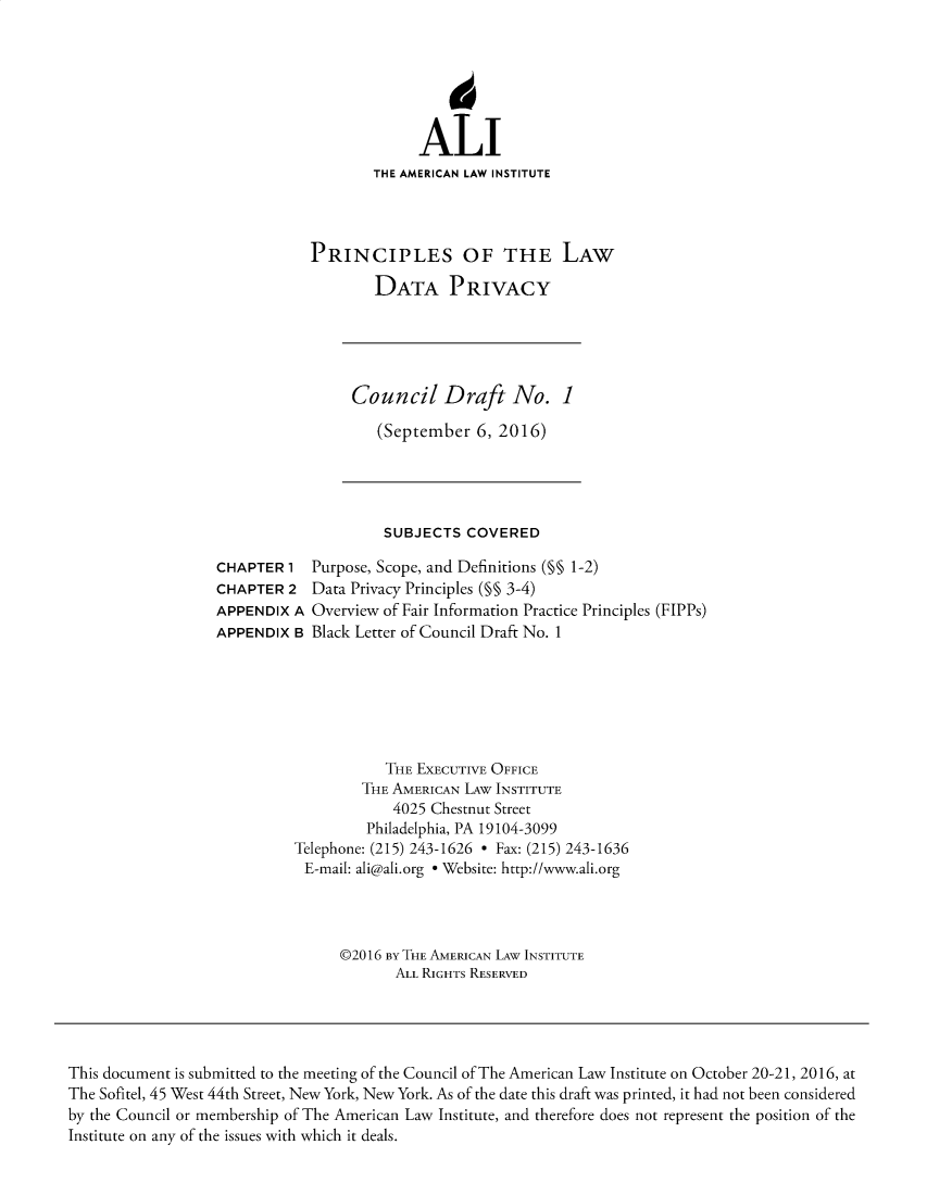 handle is hein.ali/rethinfo0004 and id is 1 raw text is: ALI
THE AMERICAN LAW INSTITUTE
PRINCIPLES OF THE LAW
DATA PRIVACY
Council Draft No. 1
(September 6, 2016)
SUBJECTS COVERED
CHAPTER 1 Purpose, Scope, and Definitions (§§ 1-2)
CHAPTER 2 Data Privacy Principles (§§ 3-4)
APPENDIX A Overview of Fair Information Practice Principles (FIPPs)
APPENDIX B Black Letter of Council Draft No. 1
THE EXECUTIVE OFFICE
THE AMERICAN LAW INSTITUTE
4025 Chestnut Street
Philadelphia, PA 19104-3099
Telephone: (215) 243-1626 - Fax: (215) 243-1636
E-mail: ali@ali.org e Website: http://www.ali.org
©2016 BY THE AMERICAN LAW INSTITUTE
ALL RIGHTS RESERVED
This document is submitted to the meeting of the Council of The American Law Institute on October 20-21, 2016, at
The Sofitel, 45 West 44th Street, New York, New York. As of the date this draft was printed, it had not been considered
by the Council or membership of The American Law Institute, and therefore does not represent the position of the
Institute on any of the issues with which it deals.


