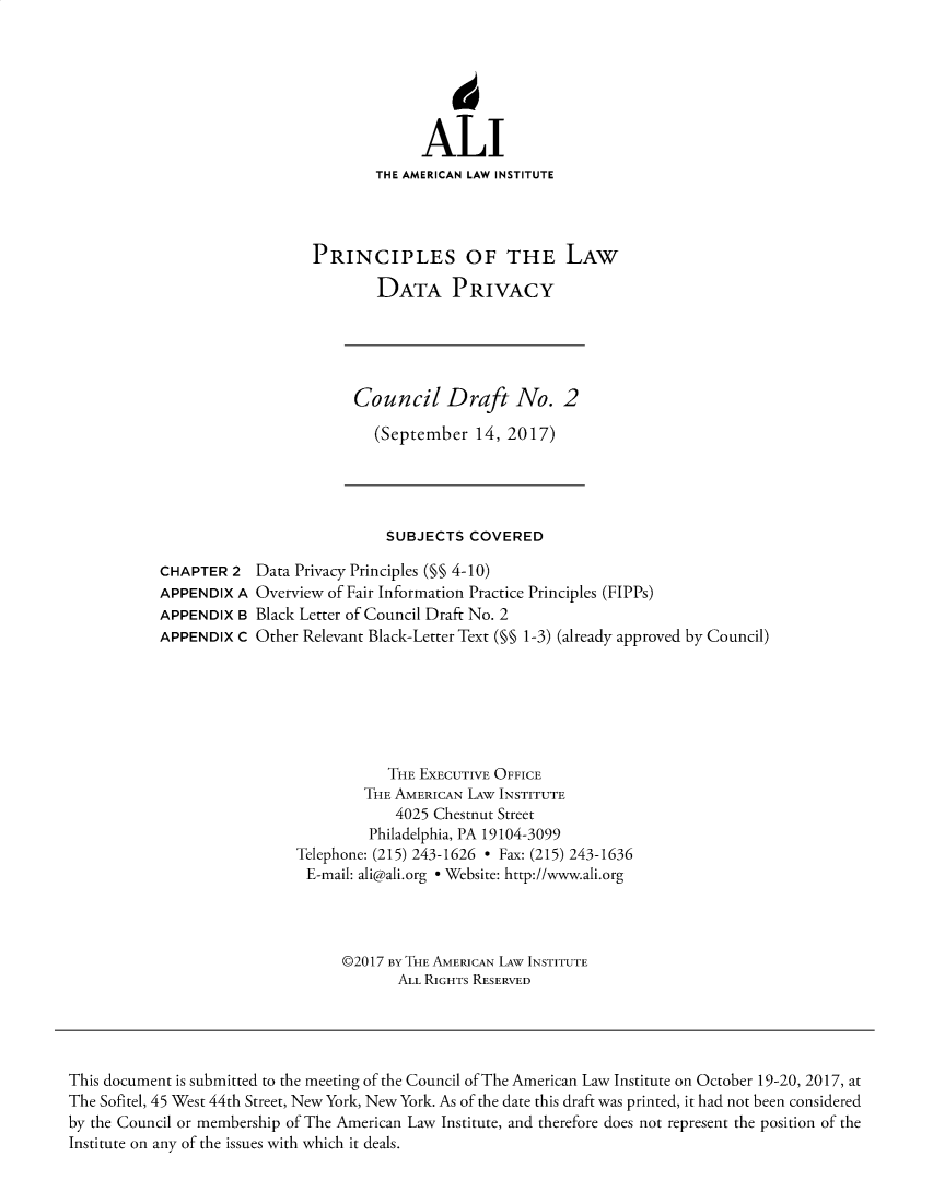 handle is hein.ali/rethinfo0005 and id is 1 raw text is: ALI
THE AMERICAN LAW INSTITUTE
PRINCIPLES OF THE LAW
DATA PRIVACY
Council Draft No. 2
(September 14, 2017)
SUBJECTS COVERED
CHAPTER 2 Data Privacy Principles (§§ 4-10)
APPENDIX A Overview of Fair Information Practice Principles (FIPPs)
APPENDIX B Black Letter of Council Draft No. 2
APPENDIX C Other Relevant Black-Letter Text (§§ 1-3) (already approved by Council)
THE EXECUTIVE OFFICE
THE AMERICAN LAW INSTITUTE
4025 Chestnut Street
Philadelphia, PA 19104-3099
Telephone: (215) 243-1626 - Fax: (215) 243-1636
E-mail: ali@ali.org e Website: http://www.ali.org
©2017 BY THE AMERICAN LAW INSTITUTE
ALL RIGHTS RESERVED
This document is submitted to the meeting of the Council of The American Law Institute on October 19-20, 2017, at
The Sofitel, 45 West 44th Street, New York, New York. As of the date this draft was printed, it had not been considered
by the Council or membership of The American Law Institute, and therefore does not represent the position of the
Institute on any of the issues with which it deals.


