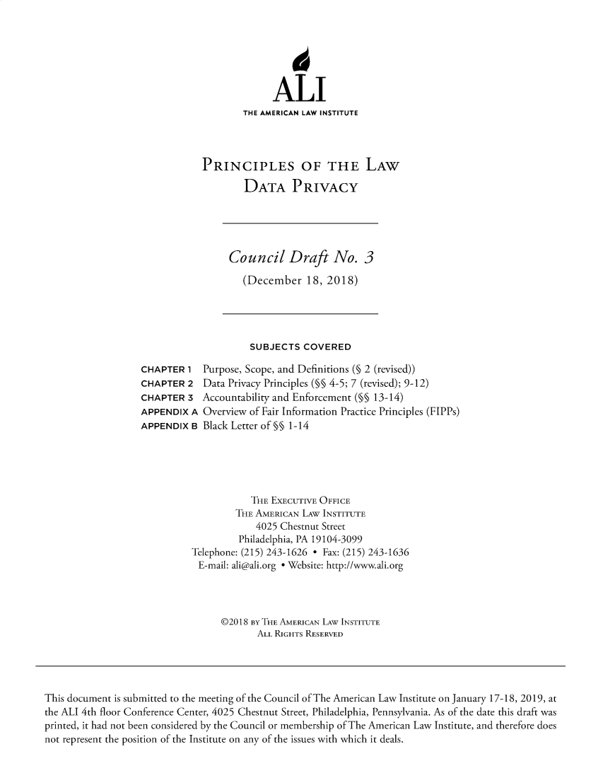 handle is hein.ali/rethinfo0006 and id is 1 raw text is: ALI
THE AMERICAN LAW INSTITUTE
PRINCIPLES OF THE LAW
DATA PRIVACY

Council Draft No. 3
(December 18, 2018)

SUBJECTS COVERED

CHAPTER 1
CHAPTER 2
CHAPTER 3
APPENDIX A
APPENDIX B

Purpose, Scope, and Definitions (§ 2 (revised))
Data Privacy Principles (§§ 4-5; 7 (revised); 9-12)
Accountability and Enforcement (M§ 13-14)
Overview of Fair Information Practice Principles (FIPPs)
Black Letter of §§ 1-14

THE EXECUTIVE OFFICE
THE AMERICAN LAW INSTITUTE
4025 Chestnut Street
Philadelphia, PA 19104-3099
Telephone: (215) 243-1626 - Fax: (215) 243-1636
E-mail: ali@ali.org e Website: http://www.ali.org
©2018 BY THE AMERICAN LAW INSTITUTE
ALL RIGHTS RESERVED

This document is submitted to the meeting of the Council of The American Law Institute on January 17-18, 2019, at
the ALI 4th floor Conference Center, 4025 Chestnut Street, Philadelphia, Pennsylvania. As of the date this draft was
printed, it had not been considered by the Council or membership of The American Law Institute, and therefore does
not represent the position of the Institute on any of the issues with which it deals.


