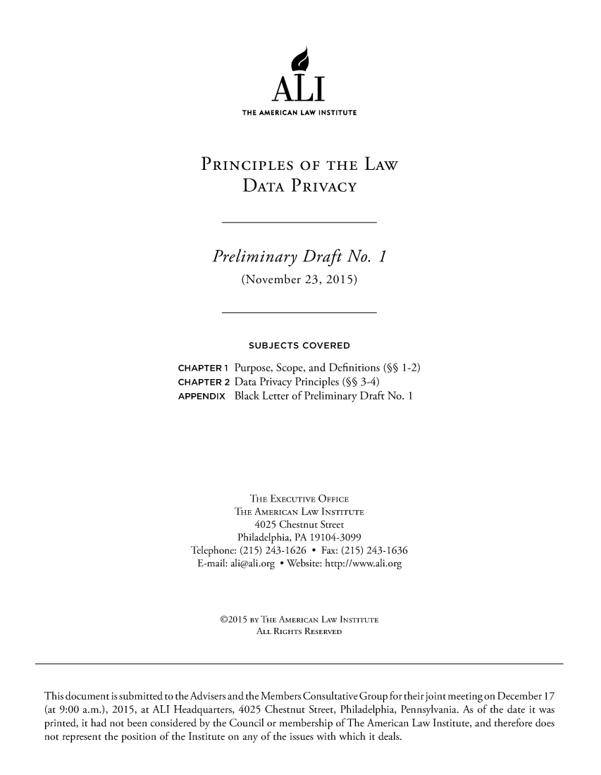 handle is hein.ali/rethinfo0007 and id is 1 raw text is: ALI
THE AMERICAN LAW INSTITUTE
PRINCIPLES OF THE LAW
DATA PRIVACY
Preliminary Draft No. 1
(November 23, 2015)
SUBJECTS COVERED
CHAPTER 1 Purpose, Scope, and Definitions (§§ 1-2)
CHAPTER 2 Data Privacy Principles (§§ 3-4)
APPENDIX Black Letter of Preliminary Draft No. 1
THE EXECUTIVE OFFICE
THE AMERICAN LAW INSTITUTE
4025 Chestnut Street
Philadelphia, PA 19104-3099
Telephone: (215) 243-1626 - Fax: (215) 243-1636
E-mail: ali@ali.org e Website: http://www.ali.org
©2015 BY THE AMERICAN LAW INSTITUTE
ALL RIGHTS RESERVED

This document is submitted to the Advisers and the Members Consultative Group for their joint meeting on December 17
(at 9:00 a.m.), 2015, at ALI Headquarters, 4025 Chestnut Street, Philadelphia, Pennsylvania. As of the date it was
printed, it had not been considered by the Council or membership of The American Law Institute, and therefore does
not represent the position of the Institute on any of the issues with which it deals.


