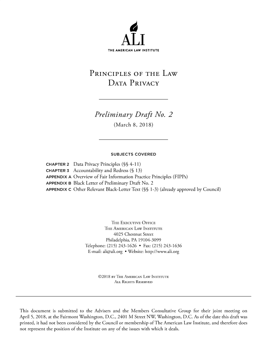 handle is hein.ali/rethinfo0008 and id is 1 raw text is: ALI
THE AMERICAN LAW INSTITUTE
PRINCIPLES OF THE LAW
DATA PRIVACY
Preliminary Draft No. 2
(March 8, 2018)

SUBJECTS COVERED

CHAPTER 2
CHAPTER 3
APPENDIX A
APPENDIX B
APPENDIX C

Data Privacy Principles (§§ 4-11)
Accountability and Redress (§ 13)
Overview of Fair Information Practice Principles (FIPPs)
Black Letter of Preliminary Draft No. 2
Other Relevant Black-Letter Text (M§ 1-3) (already approved by Council)

THE EXECUTIVE OFFICE
THE AMERICAN LAW INSTITUTE
4025 Chestnut Street
Philadelphia, PA 19104-3099
Telephone: (215) 243-1626 - Fax: (215) 243-1636
E-mail: ali@ali.org e Website: http://www.ali.org
©2018 BY THE AMERICAN LAW INSTITUTE
ALL RIGHTS RESERVED

This document is submitted to the Advisers and the Members Consultative Group for their joint meeting on
April 5, 2018, at the Fairmont Washington, D.C., 2401 M Street NW, Washington, D.C. As of the date this draft was
printed, it had not been considered by the Council or membership of The American Law Institute, and therefore does
not represent the position of the Institute on any of the issues with which it deals.


