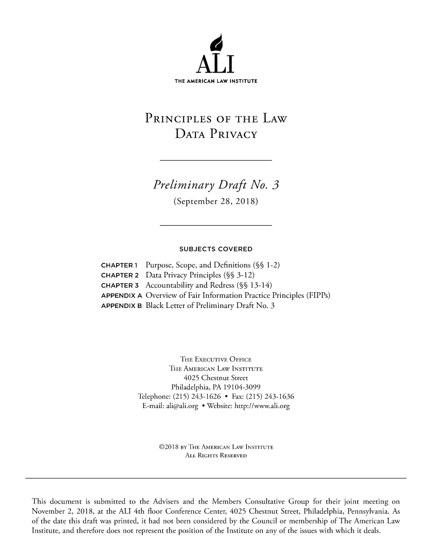 handle is hein.ali/rethinfo0009 and id is 1 raw text is: ALI
THE AMERICAN LAW INSTITUTE
PRINCIPLES OF THE LAW
DATA PRIVACY
Preliminary Draft No. 3
(September 28, 2018)

SUBJECTS COVERED

CHAPTER 1
CHAPTER 2
CHAPTER 3
APPENDIX A
APPENDIX B

Purpose, Scope, and Definitions (§§ 1-2)
Data Privacy Principles (M§ 3-12)
Accountability and Redress (§§ 13-14)
Overview of Fair Information Practice Principles (FIPPs)
Black Letter of Preliminary Draft No. 3

THE EXECUTIVE OFFICE
THE AMERICAN LAW INSTITUTE
4025 Chestnut Street
Philadelphia, PA 19104-3099
Telephone: (215) 243-1626 - Fax: (215) 243-1636
E-mail: ali@ali.org e Website: http://www.ali.org
©2018 BY THE AMERICAN LAW INSTITUTE
ALL RIGHTS RESERVED

This document is submitted to the Advisers and the Members Consultative Group for their joint meeting on
November 2, 2018, at the ALI 4th floor Conference Center, 4025 Chestnut Street, Philadelphia, Pennsylvania. As
of the date this draft was printed, it had not been considered by the Council or membership of The American Law
Institute, and therefore does not represent the position of the Institute on any of the issues with which it deals.


