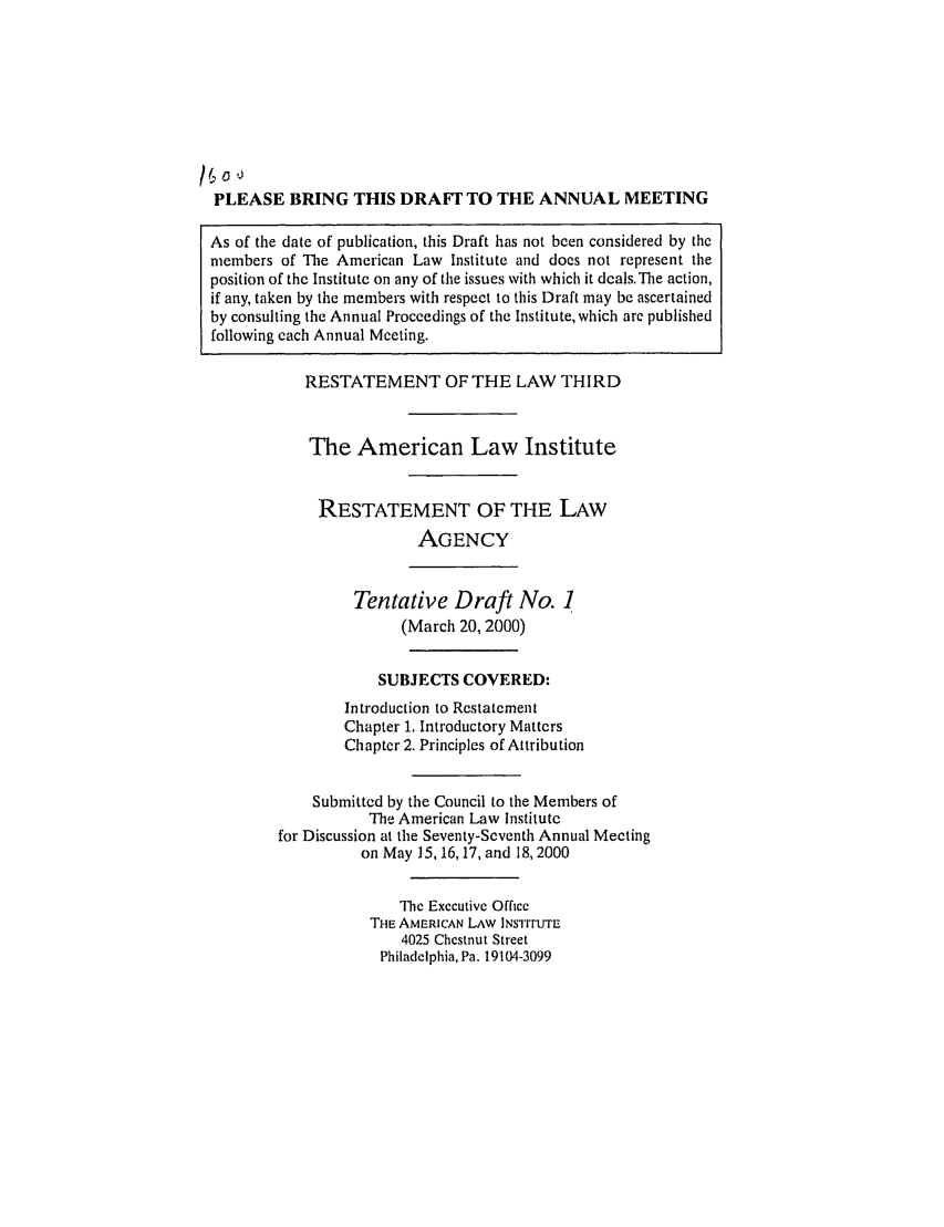 handle is hein.ali/rethrida0015 and id is 1 raw text is: PLEASE BRING THIS DRAFr TO THE ANNUAL MEETING
As of the date of publication, this Draft has not been considered by the
members of The American Law Institute and does not represent the
position of the Institute on any of the issues with which it deals. The action,
if any, taken by the members with respect to this Draft may be ascertained
by consulting the Annual Proceedings of the Institute, which arc published
following each Annual Meeting.

RESTATEMENT OF THE LAW THIRD
The American Law Institute
RESTATEMENT OF THE LAW
AGENCY
Tentative Draft No. ]
(March 20, 2000)
SUBJECTS COVERED:
Introduction to Restatement
Chapter 1. Introductory Matters
Chapter 2. Principles of Attribution
Submitted by the Council to the Members of
The American Law Institute
for Discussion at the Seventy-Seventh Annual Meeting
on May 15,16,17, and 18,2000
The Executive Office
THE AMERICAN LAW INSTrrUTE
4025 Chestnut Street
Philadelphia, Pa. 19104-3099


