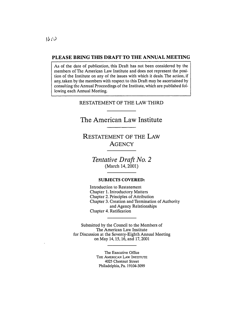 handle is hein.ali/rethrida0016 and id is 1 raw text is: lb 1)

PLEASE BRING THIS DRAFT TO THE ANNUAL MEETING
As of the date of publication, this Draft has not been considered by the
members of The American Law Institute and does not represent the posi-
tion of the Institute on any of the issues with which it deals. The action, if
any, taken by the members with respect to this Draft may be ascertained by
consulting the Annual Proceedings of the Institute, which are published fol-
lowing each Annual Meeting.
RESTATEMENT OF THE LAW THIRD
The American Law Institute
RESTATEMENT OF THE LAW
AGENCY
Tentative Draft No. 2
(March 14, 2001)
SUBJECTS COVERED:
Introduction to Restatement
Chapter 1. Introductory Matters
Chapter 2. Principles of Attribution
Chapter 3. Creation and Termination of Authority
and Agency Relationships
Chapter 4. Ratification
Submitted by the Council to the Members of
The American Law Institute
for Discussion at the Seventy-Eighth Annual Meeting
on May 14,15, 16, and 17, 2001
The Executive Office
THE AMERICAN LAW INSTITUTE
4025 Chestnut Street
Philadelphia, Pa. 19104-3099


