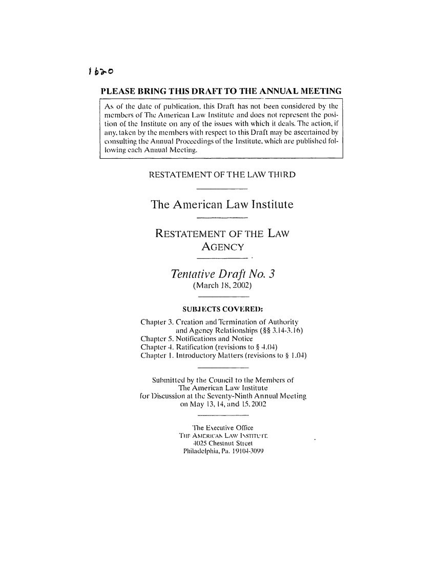 handle is hein.ali/rethrida0017 and id is 1 raw text is: PLEASE BRING THIS DRAfrT TO TIlE ANNUAL MEETING
As of the date of publication, this Draft has not been considered by the
members of The American Law Institute and does not represent the posi-
tion of the I nstitutc on any of the issues with which it deals. The action, if
any, taken by the members with respcct to this Draft may be ascertained by
consulting the Annual Proceedings of the Institute. which are published fol-
lowing each Annual Meeting.
RESTATEIENT OF THE LAW THIRD
The American Law Institute
RESTATEMENT OF THE LAW
AGENCY
Tentative Draft No. 3
(March 18, 2002)
SUBJ ECTS COVE REI):
Chapter 3. Creation and 1rermination of Authority
and Agency Relationships (§§ 3.14-3.16)
Chapter 5. Notifications and Notice
Chapter 4. Ratification (revisions to § 4.04)
Chapter 1. Introductory Matters (revisions to § 1.04)
Submitted by tle Coucil to the Members of
The American Law Institute
for 1)iscussion at the Seventy-Ninth Annual Meeting
on May 13, 14, and 15.2002
The Eecutive Office
Tim AMERicAkN LAW INSTITU I
4025 Chestnut Sticet
Philadelphia, Pa. 19104-3099


