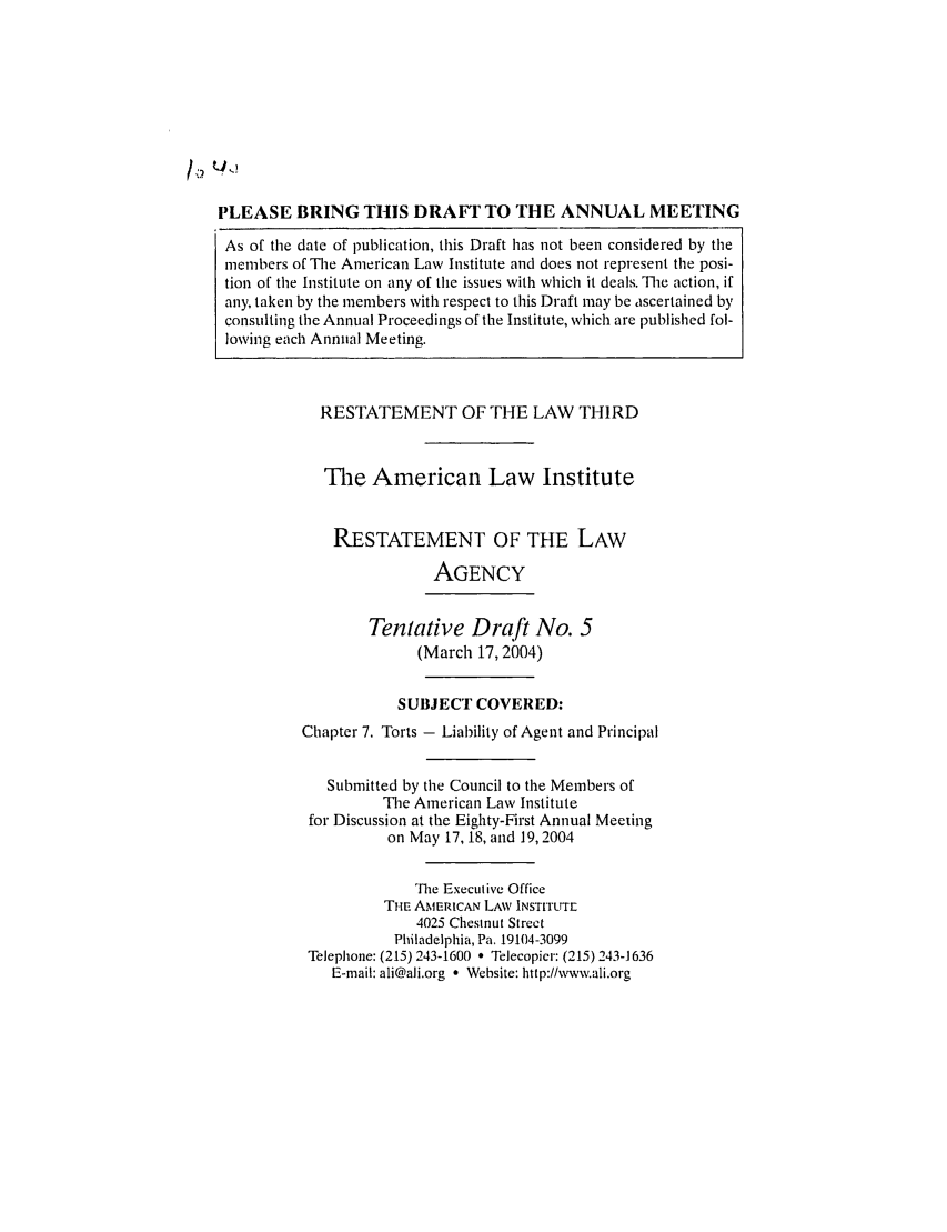 handle is hein.ali/rethrida0019 and id is 1 raw text is: PLEASE BRING THIS DRAFT TO THE ANNUAL MEETING
As of the date of publication, this Draft has not been considered by the
members of The American Law Institute and does not represent the posi-
tion of the Institute on any of the issues with which it deals. The action, if
any, taken by the members with respect to this Draft may be ascertained by
consulting the Annual Proceedings of the Institute, which are published fol-
lowing each Annual Meeting.

RESTATEMENT OF THE LAW THIRD
The American Law Institute
RESTATEMENT OF THE LAW
AGENCY
Tentative Draft No. 5
(March 17, 2004)
SUBJECT COVERED:
Chapter 7. Torts - Liability of Agent and Principal
Submitted by the Council to the Members of
The American Law Institute
for Discussion at the Eighty-First Annual Meeting
on May 17, 18, and 19,2004
The Executive Office
THE AMERICAN LAW INSTITUTE
4025 Chestnut Strect
Philadelphia, Pa. 19104-3099
Telephone: (215) 243-1600 * Telecopier: (215) 243-] 636
E-mail: ali@ali.org a Website: http://wvw.ali.org


