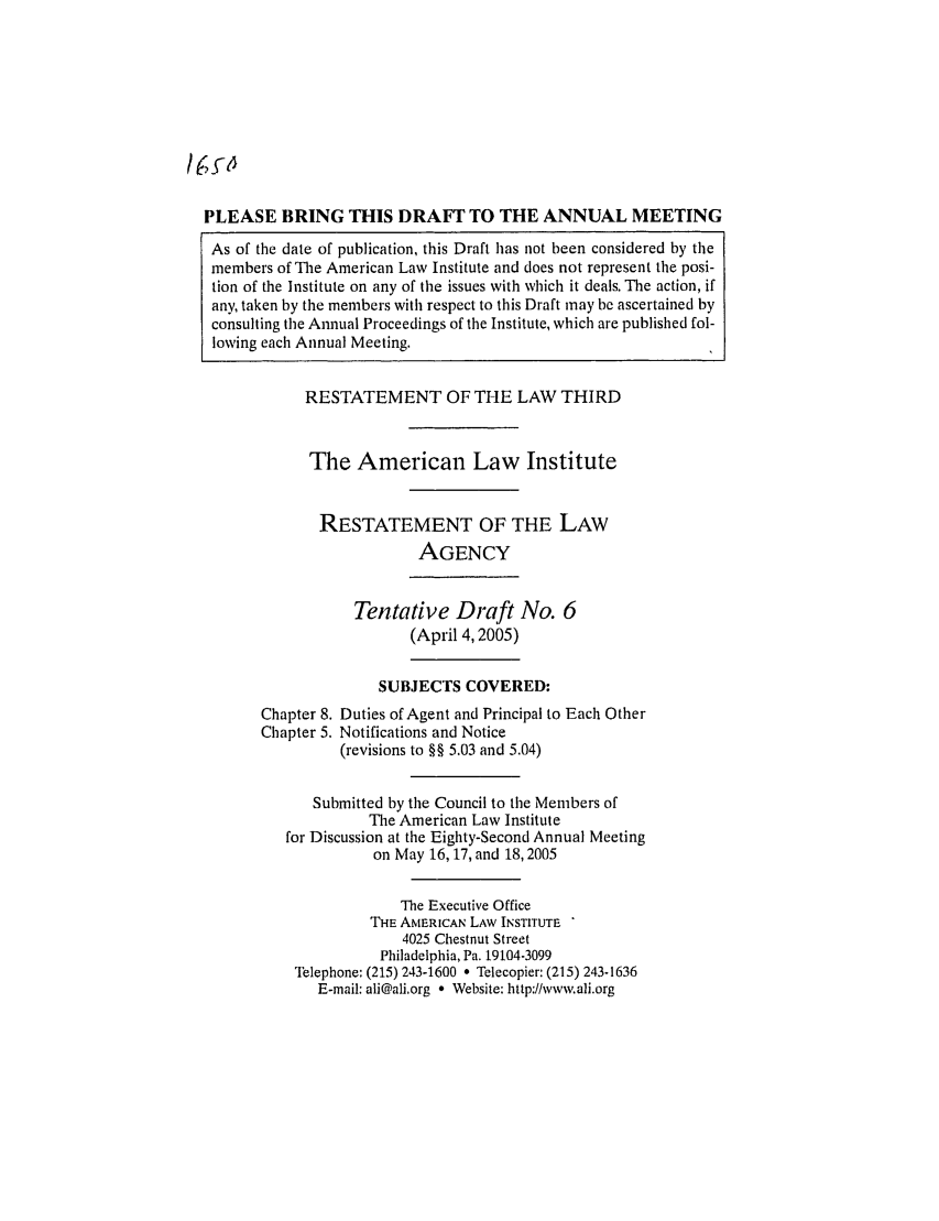 handle is hein.ali/rethrida0020 and id is 1 raw text is: PLEASE BRING THIS DRAFT TO THE ANNUAL MEETING
As of the date of publication, this Draft has not been considered by the
members of The American Law Institute and does not represent the posi-
tion of the Institute on any of the issues with which it deals. The action, if
any, taken by the members with respect to this Draft may be ascertained by
consulting the Annual Proceedings of the Institute, which are published fol-
lowing each Annual Meeting.

RESTATEMENT OF THE LAW THIRD
The American Law Institute
RESTATEMENT OF THE LAW
AGENCY
Tentative Draft No. 6
(April 4,2005)
SUBJECTS COVERED:
Chapter 8. Duties of Agent and Principal to Each Other
Chapter 5. Notifications and Notice
(revisions to §§ 5.03 and 5.04)
Submitted by the Council to the Members of
The American Law Institute
for Discussion at the Eighty-Second Annual Meeting
on May 16, 17, and 18, 2005
The Executive Office
THE AMERICAN LAW INSTITUTE
4025 Chestnut Street
Philadelphia, Pa. 19104-3099
Telephone: (215) 243-1600 * Telecopier: (215) 243-1636
E-mail: ali@ali.org * Website: http://wwv.ali.org


