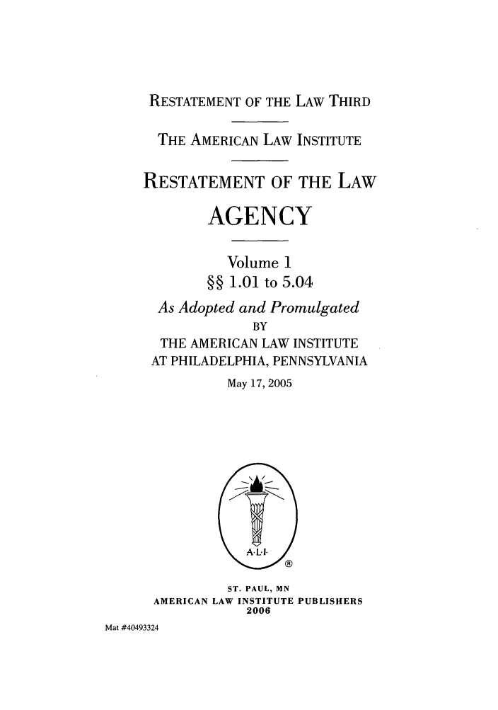 handle is hein.ali/rethrida0021 and id is 1 raw text is: RESTATEMENT OF THE LAW THIRD
THE AMERICAN LAW INSTITUTE
RESTATEMENT OF THE LAW
AGENCY
Volume 1
§§ 1.01 to 5.04
As Adopted and Promulgated
BY
THE AMERICAN LAW INSTITUTE
AT PHILADELPHIA, PENNSYLVANIA

May 17, 2005

ST. PAUL, MN
AMERICAN LAW INSTITUTE PUBLISHERS
2006
Mat #40493324


