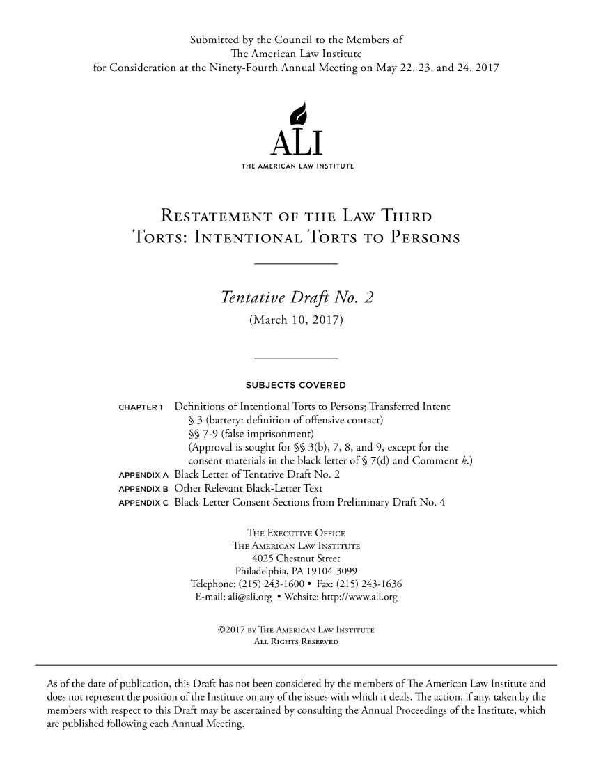 handle is hein.ali/rethtort0008 and id is 1 raw text is: 

                            Submitted by the Council to the Members of
                                   The American  Law Institute
         for Consideration at the Ninety-Fourth Annual Meeting on May 22, 23, and 24, 2017






                                           ALI
                                     THE AMERICAN LAW INSTITUTE



                      RESTATEMENT OF THE LAW THIRD

                TORTS: INTENTIONAL TORTS TO PERSONS




                                  Tentative Draft No. 2

                                       (March  10, 2017)




                                       SUBJECTS COVERED

              CHAPTER 1  Definitions of Intentional Torts to Persons; Transferred Intent
                           § 3 (battery: definition of offensive contact)
                           §§ 7-9 (false imprisonment)
                           (Approval is sought for §§ 3(b), 7, 8, and 9, except for the
                           consent materials in the black letter of § 7(d) and Comment k.)
              APPENDIX A Black Letter of Tentative Draft No. 2
              APPENDIX B Other Relevant Black-Letter Text
              APPENDIX c Black-Letter Consent Sections from Preliminary Draft No. 4

                                      THE EXECUTIVE OFFICE
                                    THE AMERICAN LAW INSTITUTE
                                       4025 Chestnut Street
                                    Philadelphia, PA 19104-3099
                            Telephone: (215) 243-1600 * Fax: (215) 243-1636
                            E-mail: ali@ali.org * Website: http://www.ali.org


                                 @2017 BY THE AMERICAN LAW INSTITUTE
                                        ALL RIGHTS RESERVED



As of the date of publication, this Draft has not been considered by the members of The American Law Institute and
does not represent the position of the Institute on any of the issues with which it deals. The action, if any, taken by the
members with respect to this Draft may be ascertained by consulting the Annual Proceedings of the Institute, which
are published following each Annual Meeting.



