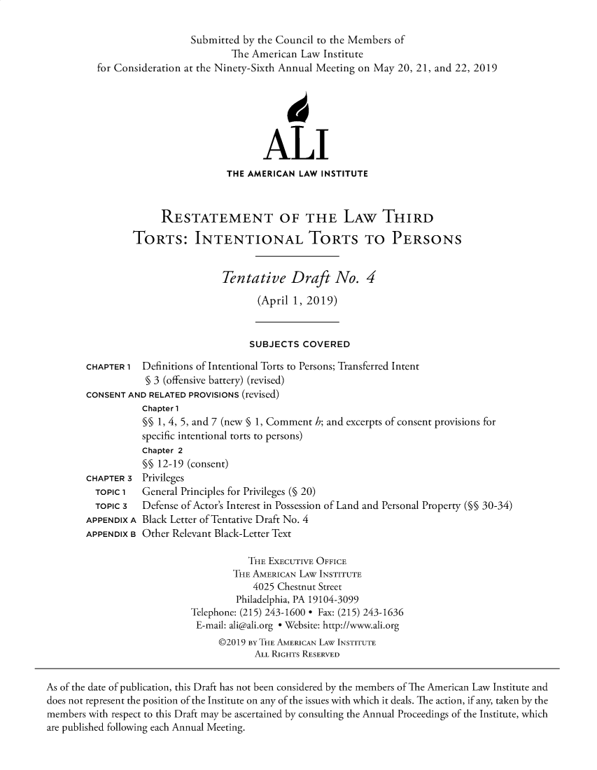 handle is hein.ali/rethtort0011 and id is 1 raw text is: 

                    Submitted by the Council to the Members of
                            The American Law Institute
  for Consideration at the Ninety-Sixth Annual Meeting on May 20, 21, and 22, 2019



                                      4


                                  ALI
                           THE AMERICAN  LAW INSTITUTE



              RESTATEMENT OF THE LAW THIRD

         TORTS: INTENTIONAL TORTS TO PERSONS


                          Tentative Draft No. 4

                                 (April 1, 2019)


                               SUBJECTS  COVERED

CHAPTER 1  Definitions of Intentional Torts to Persons; Transferred Intent
           § 3 (offensive battery) (revised)
CONSENT AND RELATED PROVISIONS (revised)


CHAPTER 3
  TOPIC 1
  TOPIC 3
APPENDIX A
APPENDIX B


Chapter 1
§§ 1, 4, 5, and 7 (new § 1, Comment h; and excerpts of consent provisions for
specific intentional torts to persons)
Chapter 2
§§ 12-19 (consent)
Privileges
General Principles for Privileges (§ 20)
Defense of Actor's Interest in Possession of Land and Personal Property (M§ 30-34)
Black Letter of Tentative Draft No. 4
Other Relevant Black-Letter Text


           THE EXECUTIVE OFFICE
        THE AMERICAN LAw INSTITUTE
            4025 Chestnut Street
         Philadelphia, PA 19104-3099
Telephone: (215) 243-1600 * Fax: (215) 243-1636
E-mail: ali@ali.org * Website: http://www.ali.org
     @2019 By THE AMERICAN LAW INSTITUTE
            ALL RIGHTS RESERVED


As of the date of publication, this Draft has not been considered by the members of The American Law Institute and
does not represent the position of the Institute on any of the issues with which it deals. The action, if any, taken by the
members with respect to this Draft may be ascertained by consulting the Annual Proceedings of the Institute, which
are published following each Annual Meeting.


