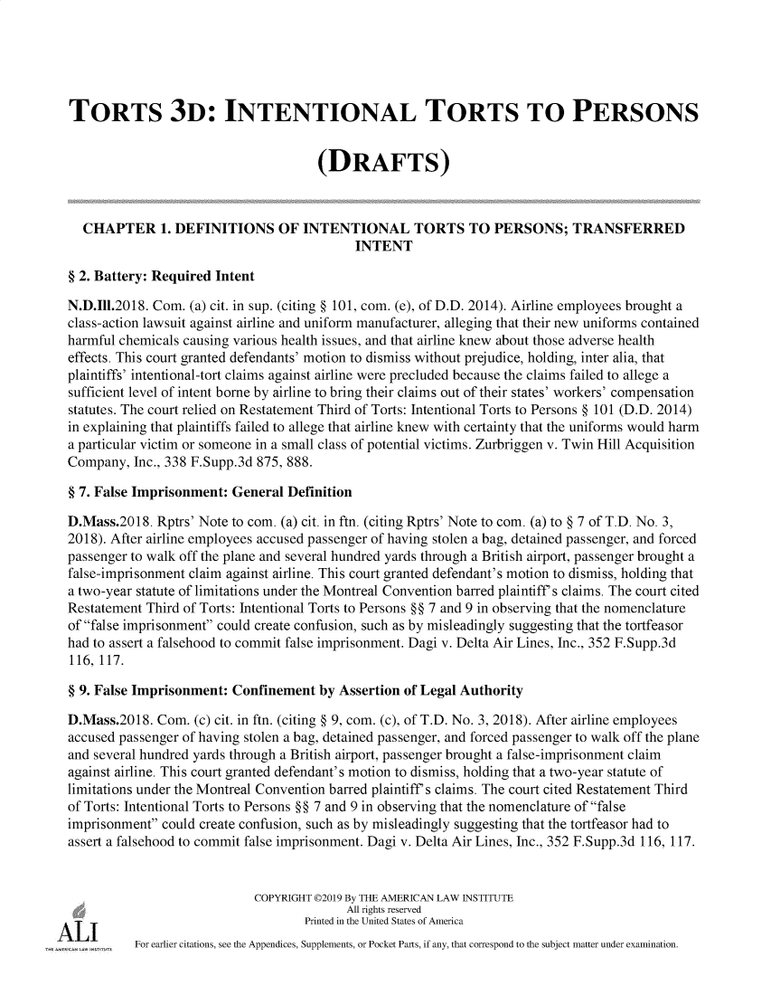 handle is hein.ali/rethtort9912 and id is 1 raw text is: 





TORTS 3D: INTENTIONAL TORTS TO PERSONS


                                      (DRAFTS)



  CHAPTER 1. DEFINITIONS OF INTENTIONAL TORTS TO PERSONS; TRANSFERRED
                                           INTENT

§ 2. Battery: Required Intent

N.D.I11.2018. Com. (a) cit. in sup. (citing § 101, com. (e), of D.D. 2014). Airline employees brought a
class-action lawsuit against airline and uniform manufacturer, alleging that their new uniforms contained
harmful chemicals causing various health issues, and that airline knew about those adverse health
effects. This court granted defendants' motion to dismiss without prejudice, holding, inter alia, that
plaintiffs' intentional-tort claims against airline were precluded because the claims failed to allege a
sufficient level of intent borne by airline to bring their claims out of their states' workers' compensation
statutes. The court relied on Restatement Third of Torts: Intentional Torts to Persons § 101 (D.D. 2014)
in explaining that plaintiffs failed to allege that airline knew with certainty that the uniforms would harm
a particular victim or someone in a small class of potential victims. Zurbriggen v. Twin Hill Acquisition
Company,  Inc., 338 F.Supp.3d 875, 888.

§ 7. False Imprisonment: General Definition

D.Mass.2018.  Rptrs' Note to com. (a) cit. in ftn. (citing Rptrs' Note to com. (a) to § 7 of T.D. No. 3,
2018). After airline employees accused passenger of having stolen a bag, detained passenger, and forced
passenger to walk off the plane and several hundred yards through a British airport, passenger brought a
false-imprisonment claim against airline. This court granted defendant's motion to dismiss, holding that
a two-year statute of limitations under the Montreal Convention barred plaintiff's claims. The court cited
Restatement Third of Torts: Intentional Torts to Persons §§ 7 and 9 in observing that the nomenclature
of false imprisonment could create confusion, such as by misleadingly suggesting that the tortfeasor
had to assert a falsehood to commit false imprisonment. Dagi v. Delta Air Lines, Inc., 352 F.Supp.3d
116, 117.

§ 9. False Imprisonment: Confinement  by Assertion of Legal Authority

D.Mass.2018.  Com. (c) cit. in ftn. (citing § 9, com. (c), of T.D. No. 3, 2018). After airline employees
accused passenger of having stolen a bag, detained passenger, and forced passenger to walk off the plane
and several hundred yards through a British airport, passenger brought a false-imprisonment claim
against airline. This court granted defendant's motion to dismiss, holding that a two-year statute of
limitations under the Montreal Convention barred plaintiff's claims. The court cited Restatement Third
of Torts: Intentional Torts to Persons §§ 7 and 9 in observing that the nomenclature of false
imprisonment could create confusion, such as by misleadingly suggesting that the tortfeasor had to
assert a falsehood to commit false imprisonment. Dagi v. Delta Air Lines, Inc., 352 F.Supp.3d 116, 117.


                            COPYRIGHT 02019 By THE AMERICAN LAW INSTITUTE
                                          All rights reserved
                                    Printed in the United States of America
          For earlier citations, see the Appendices, Supplements, or Pocket Parts, if any, that correspond to the subject matter under examination.



