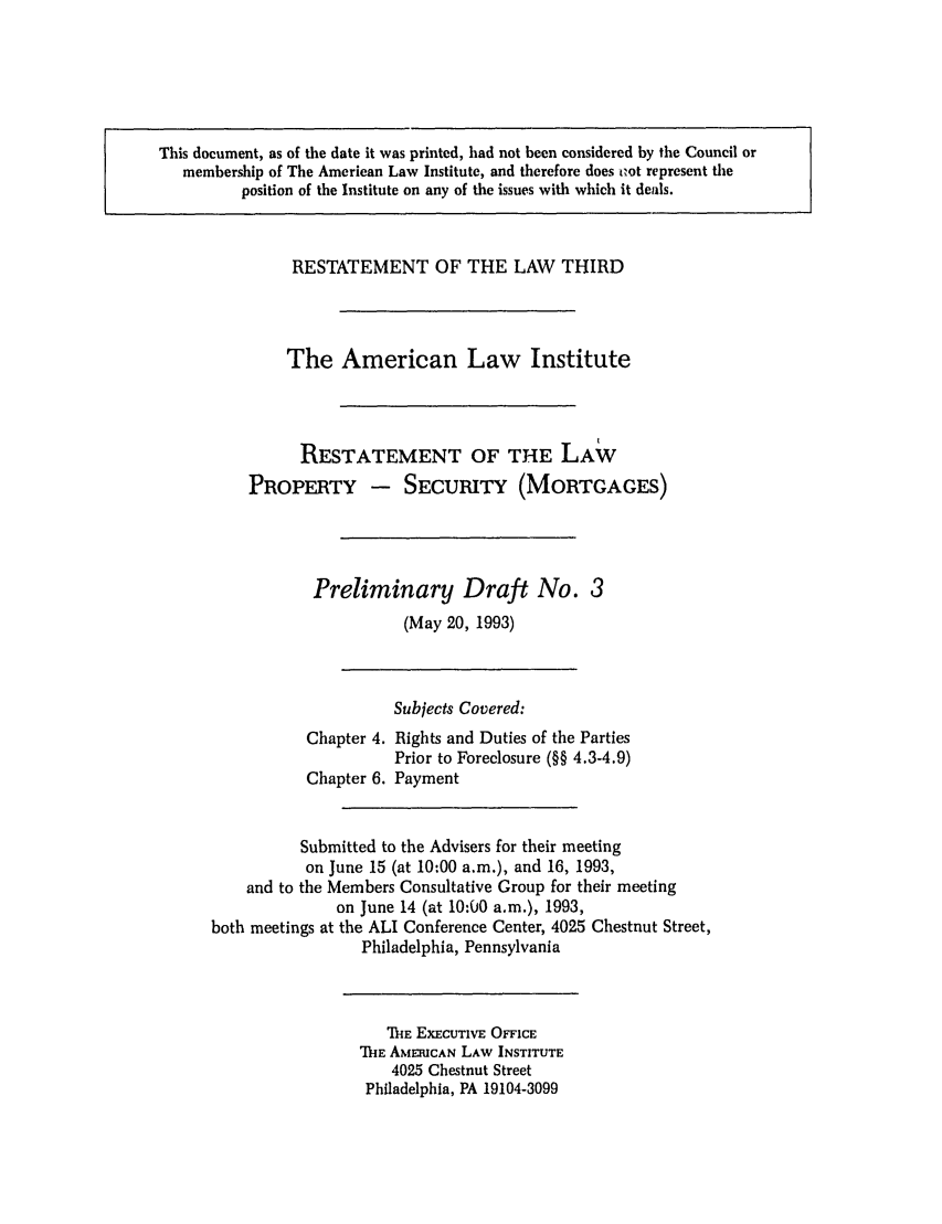 handle is hein.ali/retpmrtges0003 and id is 1 raw text is: This document, as of the date it was printed, had not been considered by the Council or
membership of The American Law Institute, and therefore does tzot represent the
position of the Institute on any of the issues with which it deals.

RESTATEMENT OF THE LAW THIRD
The American Law Institute
RESTATEMENT OF THE LAW
PROPERTY - SECURITY (MORTGAGES)
Preliminary Draft No. 3
(May 20, 1993)

Chapter 4.
Chapter 6.

Subjects Covered:
Rights and Duties of the Parties
Prior to Foreclosure (§§ 4.3-4.9)
Payment

Submitted to the Advisers for their meeting
on June 15 (at 10:00 a.m.), and 16, 1993,
and to the Members Consultative Group for their meeting
on June 14 (at 10:00 a.m.), 1993,
both meetings at the ALI Conference Center, 4025 Chestnut Street,
Philadelphia, Pennsylvania

ThE EXECUTIVE OFFICE
ThE AMERICAN LAW INSTITUTE
4025 Chestnut Street
Philadelphia, PA 19104-3099


