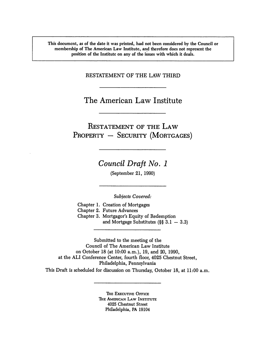 handle is hein.ali/retpmrtges0006 and id is 1 raw text is: This document, as of the date it was printed, had not been considered by the Council or
membership of The American Law Institute, and therefore does not represent the
position of the Institute on any of the issues with which it deals.

RESTATEMENT OF THE LAW THIRD
The American Law Institute
RESTATEMENT OF THE LAW
PROPERTY - SECURITY (MORTGAGES)

Council Draft No. 1
(September 21, 1990)

Chapter 1.
Chapter 2.
Chapter 3.

Subjects Covered:
Creation of Mortgages
Future Advances
Mortgagor's Equity of Redemption
and Mortgage Substitutes (§§ 3.1 - 3.3)

Submitted to the meeting of the
Council of The American Law Institute
on October 18 (at 10:00 a.m.), 19, and 20, 1990,
at the ALI Conference Center, fourth floor, 4025 Chestnut Street,
Philadelphia, Pennsylvania
This Draft is scheduled for discussion on Thursday, October 18, at 11:00 a.m.

THE EXECUTIVE OFFICE
ThE AMERICAN LAW INSTITUTE
4025 Chestnut Street
Philadelphia, PA 19104


