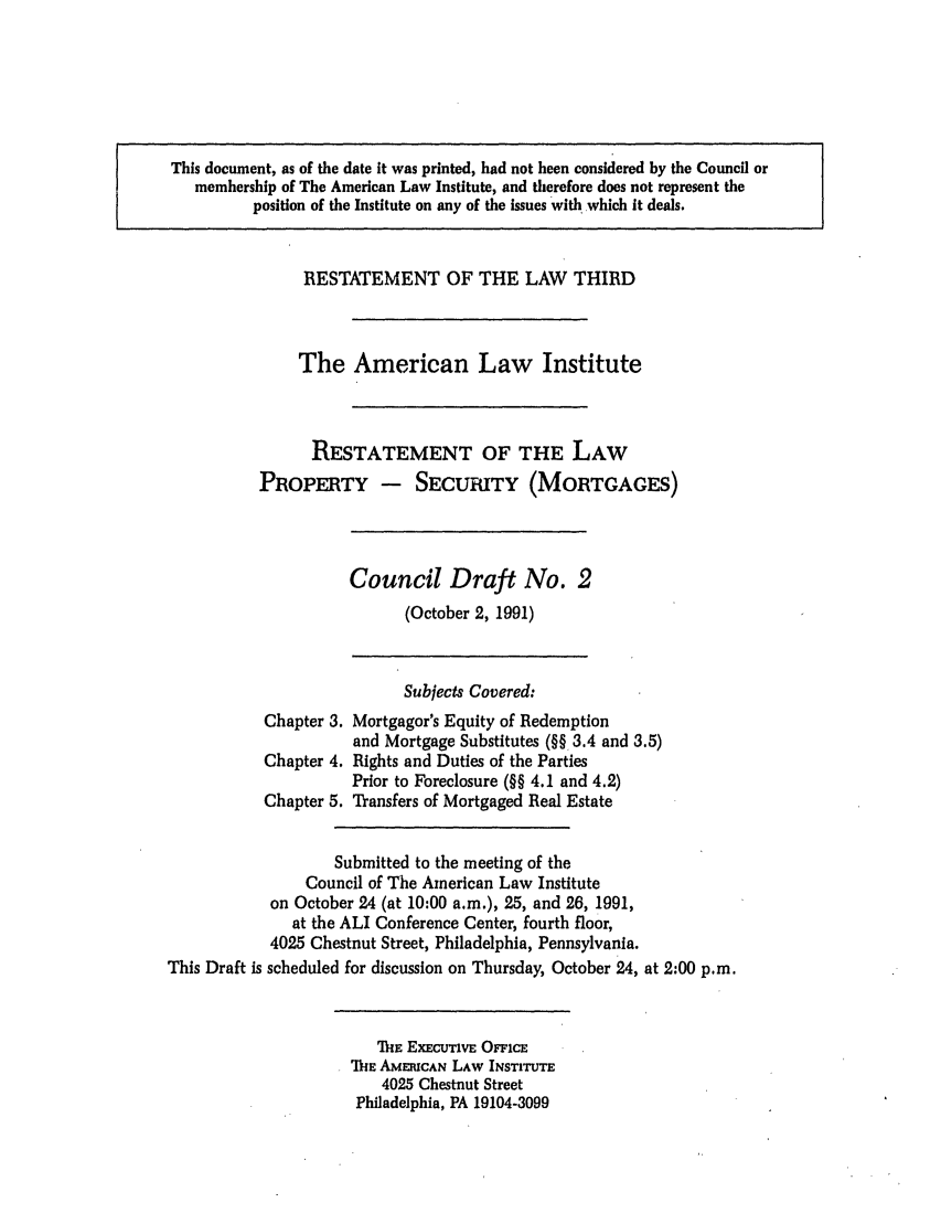 handle is hein.ali/retpmrtges0007 and id is 1 raw text is: This document, as of the date it was printed, had not been considered by the Council or
membership of The American Law Institute, and therefore does not represent the
position of the Institute on any of the issues with which it deals.

RESTATEMENT OF THE LAW THIRD
The American Law Institute
RESTATEMENT OF THE LAW
PROPERTY - SECURITY (MORTGAGES)

Council Draft No. 2
(October 2, 1991)

Chapter 3.
Chapter 4.
Chapter 5.

Subjects Covered:
Mortgagor's Equity of Redemption
and Mortgage Substitutes (§§ 3.4 and 3.5)
Rights and Duties of the Parties
Prior to Foreclosure (§§ 4.1 and 4.2)
Transfers of Mortgaged Real Estate

Submitted to the meeting of the
Council of The American Law Institute
on October 24 (at 10:00 a.m.), 25, and 26, 1991,
at the ALI Conference Center, fourth floor,
4025 Chestnut Street, Philadelphia, Pennsylvania.
This Draft is scheduled for discussion on Thursday, October 24, at 2:00 p.m.

THE ExCinVE OFFICE
THE AMERICAN LAW INSTITUTE
4025 Chestnut Street
Philadelphia, PA 19104-3099


