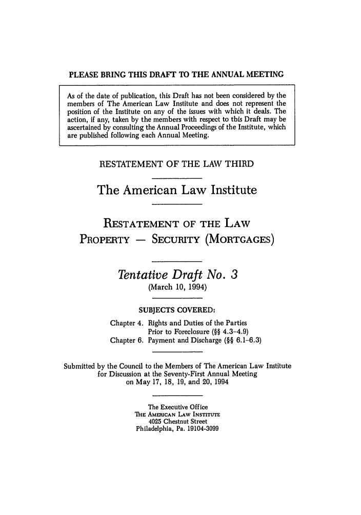 handle is hein.ali/retpmrtges0013 and id is 1 raw text is: PLEASE BRING THIS DRAFT TO THE ANNUAL MEETING
As of the date of publication, this Draft has not been considered by the
members of The American Law Institute and does not represent the
position of the Institute on any of the issues with which it deals. The
action, if any, taken by the members with respect to this Draft may be
ascertained by consulting the Annual Proceedings of the Institute, which
are published following each Annual Meeting.
RESTATEMENT OF THE LAW THIRD
The American Law Institute
RESTATEMENT OF THE LAW
PROPERTY - SECURITY (MORTGAGES)
Tentative Draft No. 3
(March 10, 1994)
SUBJECTS COVERED:
Chapter 4. Rights and Duties of the Parties
Prior to Foreclosure (§§ 4.3-4.9)
Chapter 6. Payment and Discharge (§§ 6.1-6.3)
Submitted by the Council to the Members of The American Law Institute
for Discussion at the Seventy-First Annual Meeting
on May 17, 18, 19, and 20, 1994
The Executive Office
'MIE AMERICAN LAW INSTITUTE
4025 Chestnut Street
Philadelphia, Pa, 19104-3099


