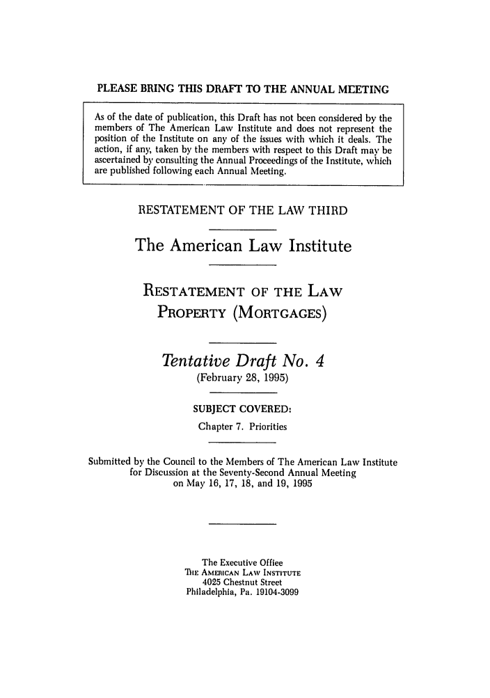 handle is hein.ali/retpmrtges0014 and id is 1 raw text is: PLEASE BRING THIS DRAFT TO THE ANNUAL MEETING
As of the date of publication, this Draft has not been considered by the
members of The American Law Institute and does not represent the
position of the Institute on any of the issues with which it deals. The
action, if any, taken by the members with respect to this Draft may be
ascertained by consulting the Annual Proceedings of the Institute, which
are published following each Annual Meeting.
RESTATEMENT OF THE LAW THIRD
The American Law Institute
RESTATEMENT OF THE LAW
PROPERTY (MORTGAGES)
Tentative Draft No. 4
(February 28, 1995)
SUBJECT COVERED:
Chapter 7. Priorities
Submitted by the Council to the Members of The American Law Institute
for Discussion at the Seventy-Second Annual Meeting
on May 16, 17, 18, and 19, 1995
The Executive Office
ThE AMERICAN LAW INSTITUTE
4025 Chestnut Street
Philadelphia, Pa. 19104-3099


