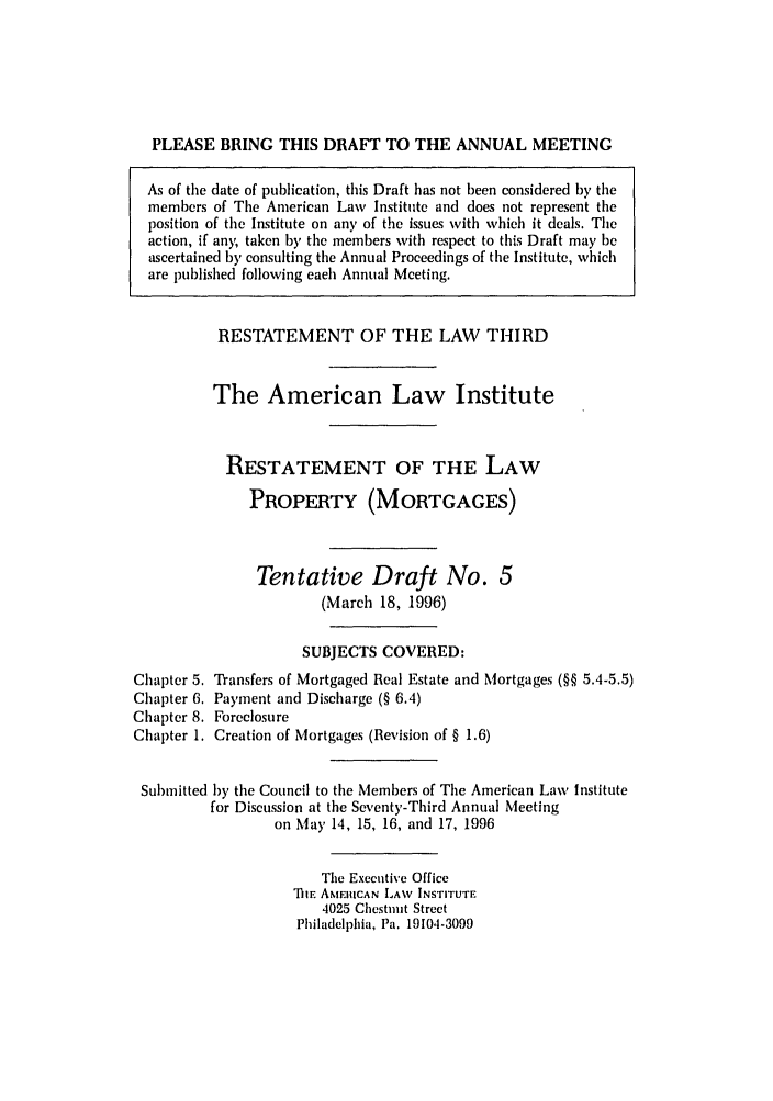 handle is hein.ali/retpmrtges0015 and id is 1 raw text is: PLEASE BRING THIS DRAFT TO THE ANNUAL MEETING
As of the date of publication, this Draft has not been considered by the
members of The American Law Institute and does not represent the
position of the Institute on any of the issues with which it deals. The
action, if any, taken by the members with respect to this Draft may be
ascertained by consulting the Annual Proceedings of the Institute, which
are published following each Annual Meeting.
RESTATEMENT OF THE LAW THIRD
The American Law Institute
RESTATEMENT OF THE LAW
PROPERTY (MORTGAGES)
Tentative Draft No. 5
(March 18, 1996)
SUBJECTS COVERED:
Chapter 5. Transfers of Mortgaged Real Estate and Mortgages (§§ 5.4-5.5)
Chapter 6. Payment and Discharge (§ 6.4)
Chapter 8. Foreclosure
Chapter 1. Creation of Mortgages (Revision of § 1.6)
Submitted by the Council to the Members of The American Law Institute
for Discussion at the Seventy-Third Annual Meeting
on May 14, 15, 16, and 17, 1996
The Executive Office
'DIE AMERICAN LAW INSTITUTE
4025 Chestnut Street
Philadelphia, Pa. 19104-3099


