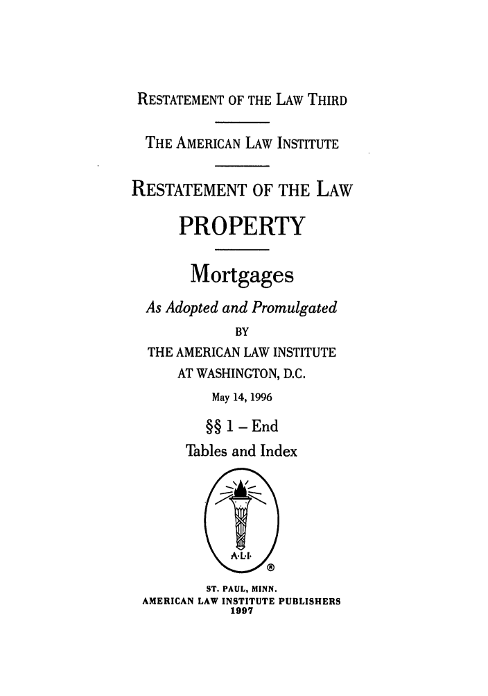 handle is hein.ali/retpmrtges0016 and id is 1 raw text is: RESTATEMENT OF THE LAW THIRD
THE AMERICAN LAW INSTITUTE
RESTATEMENT OF THE LAW
PROPERTY
Mortgages
As Adopted and Promulgated
BY
THE AMERICAN LAW INSTITUTE

AT WASHINGTON, D.C.
May 14, 1996
§§ 1 -End
Tables and Index

ST. PAUL, MINN.
AMERICAN LAW INSTITUTE PUBLISHERS
1997


