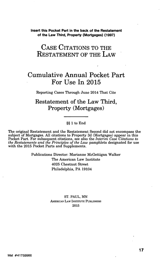 handle is hein.ali/retpmrtges0017 and id is 1 raw text is: 




           Insert this Pocket Part in the back of the Restatement
              of the Law Third, Property (Mortgages) (1997)


                CASE CITATIONS TO THE
              RESTATEMENT OF THE LAW



         Cumulative Annual Pocket Part
                     For Use In 2015

             Reporting Cases Through June 2014 That Cite

             Restatement of the Law Third,
                   Property (Mortgages)


                            §§ 1 to End
The original Restatement and the Restatement Second did not encompass the
subject of Mortgages. All citations to Property 3d (Mortgages) appear in this
Pocket Part. For subsequent citations, see also the Interim Case Citations to
the Restatements and the Principles of the Law pamphlets designated for use
with the 2015 Pocket Parts and Supplements.

           Publications Director: Marianne McGettigan Walker
                     The American Law Institute
                     4025 Chestnut Street
                     Philadelphia, PA 19104




                           ST. PAUL, MN
                    AMERICAN LAW INSTITUTE PUBLISHERS
                              2015








                                                              17
Mat #41759966


