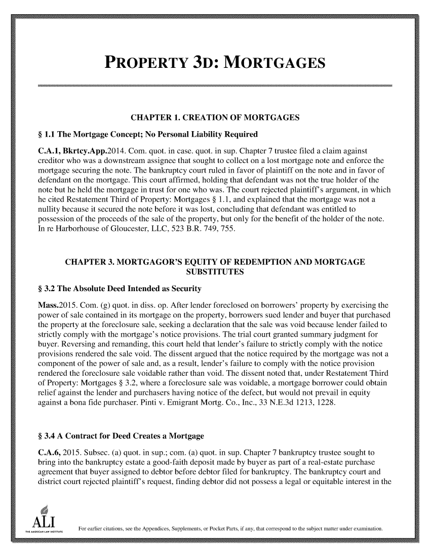 handle is hein.ali/retpmrtges0018 and id is 1 raw text is: 





                   PROPERTY 3D: MORTGAGES





                          CHAPTER 1. CREATION OF MORTGAGES

  § 1.1 The Mortgage Concept; No Personal Liability Required

  C.A.1, Bkrtcy.App.2014. Com. quot. in case. quot. in sup. Chapter 7 trustee filed a claim against
  creditor who was a downstream assignee that sought to collect on a lost mortgage note and enforce the
  mortgage securing the note. The bankruptcy court ruled in favor of plaintiff on the note and in favor of
  defendant on the mortgage. This court affirmed, holding that defendant was not the true holder of the
  note but he held the mortgage in trust for one who was. The court rejected plaintiff's argument, in which
  he cited Restatement Third of Property: Mortgages § 1.1, and explained that the mortgage was not a
  nullity because it secured the note before it was lost, concluding that defendant was entitled to
  possession of the proceeds of the sale of the property, but only for the benefit of the holder of the note.
  In re Harborhouse of Gloucester, LLC, 523 B.R. 749, 755.



         CHAPTER 3. MORTGAGOR'S EQUITY OF REDEMPTION AND MORTGAGE
                                         SUBSTITUTES

  § 3.2 The Absolute Deed Intended as Security

  Mass.2015. Com. (g) quot. in diss. op. After lender foreclosed on borrowers' property by exercising the
  power of sale contained in its mortgage on the property, borrowers sued lender and buyer that purchased
  the property at the foreclosure sale, seeking a declaration that the sale was void because lender failed to
  strictly comply with the mortgage's notice provisions. The trial court granted summary judgment for
  buyer. Reversing and remanding, this court held that lender's failure to strictly comply with the notice
  provisions rendered the sale void. The dissent argued that the notice required by the mortgage was not a
  component of the power of sale and, as a result, lender's failure to comply with the notice provision
  rendered the foreclosure sale voidable rather than void. The dissent noted that, under Restatement Third
  of Property: Mortgages § 3.2, where a foreclosure sale was voidable, a mortgage borrower could obtain
  relief against the lender and purchasers having notice of the defect, but would not prevail in equity
  against a bona fide purchaser. Pinti v. Emigrant Mortg. Co., Inc., 33 N.E.3d 1213, 1228.



  § 3.4 A Contract for Deed Creates a Mortgage

  C.A.6, 2015. Subsec. (a) quot. in sup.; com. (a) quot. in sup. Chapter 7 bankruptcy trustee sought to
  bring into the bankruptcy estate a good-faith deposit made by buyer as part of a real-estate purchase
  agreement that buyer assigned to debtor before debtor filed for bankruptcy. The bankruptcy court and
  district court rejected plaintiff's request, finding debtor did not possess a legal or equitable interest in the




k4 ulE      For earlier citations, see the Appendices, Supplements, or Pocket Parts, if any, that correspond to the subject matter under examination.


