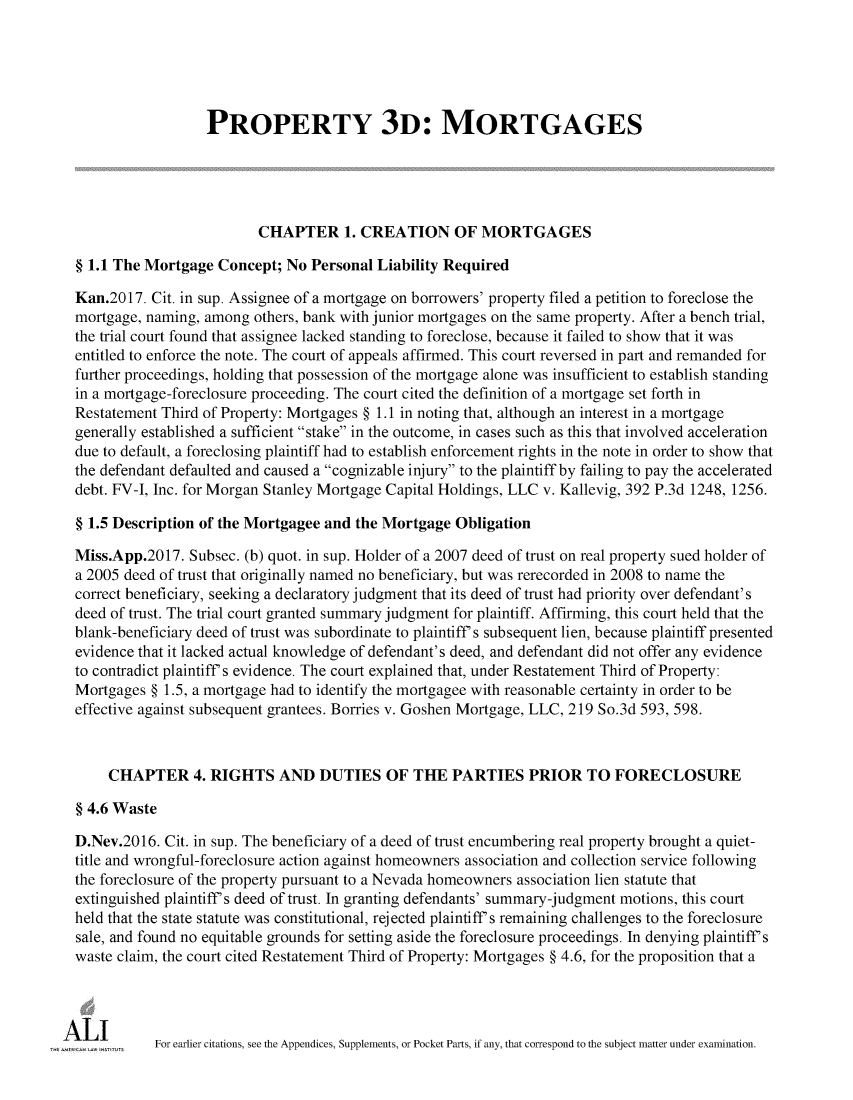 handle is hein.ali/retpmrtges0022 and id is 1 raw text is: 





                    PROPERTY 3D: MORTGAGES





                           CHAPTER 1. CREATION OF MORTGAGES

  § 1.1 The Mortgage Concept;  No Personal Liability Required

  Kan.2017. Cit. in sup. Assignee of a mortgage on borrowers' property filed a petition to foreclose the
  mortgage, naming, among others, bank with junior mortgages on the same property. After a bench trial,
  the trial court found that assignee lacked standing to foreclose, because it failed to show that it was
  entitled to enforce the note. The court of appeals affirmed. This court reversed in part and remanded for
  further proceedings, holding that possession of the mortgage alone was insufficient to establish standing
  in a mortgage-foreclosure proceeding. The court cited the definition of a mortgage set forth in
  Restatement Third of Property: Mortgages § 1.1 in noting that, although an interest in a mortgage
  generally established a sufficient stake in the outcome, in cases such as this that involved acceleration
  due to default, a foreclosing plaintiff had to establish enforcement rights in the note in order to show that
  the defendant defaulted and caused a cognizable injury to the plaintiff by failing to pay the accelerated
  debt. FV-J, Inc. for Morgan Stanley Mortgage Capital Holdings, LLC v. Kallevig, 392 P.3d 1248, 1256.

  § 1.5 Description of the Mortgagee and the Mortgage Obligation

  Miss.App.2017. Subsec. (b) quot. in sup. Holder of a 2007 deed of trust on real property sued holder of
  a 2005 deed of trust that originally named no beneficiary, but was rerecorded in 2008 to name the
  correct beneficiary, seeking a declaratory judgment that its deed of trust had priority over defendant's
  deed of trust. The trial court granted summary judgment for plaintiff. Affirming, this court held that the
  blank-beneficiary deed of trust was subordinate to plaintiff s subsequent lien, because plaintiff presented
  evidence that it lacked actual knowledge of defendant's deed, and defendant did not offer any evidence
  to contradict plaintiff s evidence. The court explained that, under Restatement Third of Property:
  Mortgages § 1.5, a mortgage had to identify the mortgagee with reasonable certainty in order to be
  effective against subsequent grantees. Borries v. Goshen Mortgage, LLC, 219 So.3d 593, 598.



      CHAPTER 4. RIGHTS AND DUTIES OF THE PARTIES PRIOR TO FORECLOSURE

  § 4.6 Waste

  D.Nev.2016. Cit. in sup. The beneficiary of a deed of trust encumbering real property brought a quiet-
  title and wrongful-foreclosure action against homeowners association and collection service following
  the foreclosure of the property pursuant to a Nevada homeowners association lien statute that
  extinguished plaintiff s deed of trust. In granting defendants' summary-judgment motions, this court
  held that the state statute was constitutional, rejected plaintiff s remaining challenges to the foreclosure
  sale, and found no equitable grounds for setting aside the foreclosure proceedings. In denying plaintiff s
  waste claim, the court cited Restatement Third of Property: Mortgages § 4.6, for the proposition that a




mA L I       For earlier citations, see the Appendices, Supplements, or Pocket Parts, if any, that correspond to the subject matter under examination.



